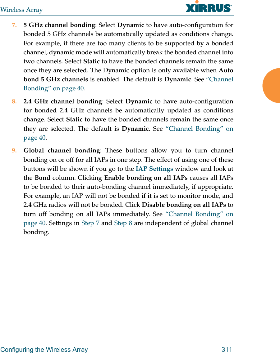 Wireless ArrayConfiguring the Wireless Array 3117. 5 GHz channel bonding: Select Dynamic to have auto-configuration for bonded 5 GHz channels be automatically updated as conditions change. For example, if there are too many clients to be supported by a bonded channel, dynamic mode will automatically break the bonded channel into two channels. Select Static to have the bonded channels remain the same once they are selected. The Dynamic option is only available when Auto bond 5 GHz channels is enabled. The default is Dynamic. See “Channel Bonding” on page 40.8. 2.4 GHz channel bonding: Select Dynamic to have auto-configuration for bonded 2.4 GHz channels be automatically updated as conditions change. Select Static to have the bonded channels remain the same once they are selected. The default is Dynamic. See “Channel Bonding” on page 40.9. Global channel bonding: These buttons allow you to turn channel bonding on or off for all IAPs in one step. The effect of using one of these buttons will be shown if you go to the IAP Settings window and look at the Bond column. Clicking Enable bonding on all IAPs causes all IAPs to be bonded to their auto-bonding channel immediately, if appropriate. For example, an IAP will not be bonded if it is set to monitor mode, and 2.4 GHz radios will not be bonded. Click Disable bonding on all IAPs to turn off bonding on all IAPs immediately. See “Channel Bonding” on page 40. Settings in Step 7 and Step 8 are independent of global channel bonding. 