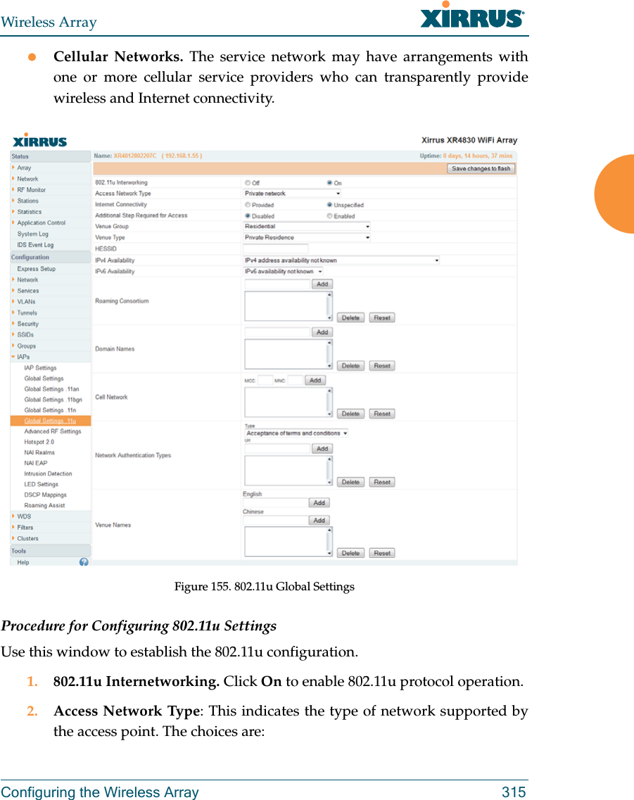 Wireless ArrayConfiguring the Wireless Array 315Cellular Networks. The service network may have arrangements with one or more cellular service providers who can transparently provide wireless and Internet connectivity.Figure 155. 802.11u Global SettingsProcedure for Configuring 802.11u SettingsUse this window to establish the 802.11u configuration. 1. 802.11u Internetworking. Click On to enable 802.11u protocol operation.2. Access Network Type: This indicates the type of network supported by the access point. The choices are: