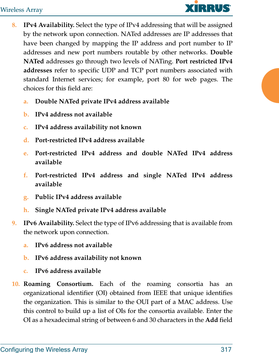 Wireless ArrayConfiguring the Wireless Array 3178. IPv4 Availability. Select the type of IPv4 addressing that will be assigned by the network upon connection. NATed addresses are IP addresses that have been changed by mapping the IP address and port number to IP addresses and new port numbers routable by other networks. Double NATed addresses go through two levels of NATing. Port restricted IPv4 addresses refer to specific UDP and TCP port numbers associated with standard Internet services; for example, port 80 for web pages. The choices for this field are:a. Double NATed private IPv4 address availableb. IPv4 address not availablec. IPv4 address availability not knownd. Port-restricted IPv4 address availablee. Port-restricted IPv4 address and double NATed IPv4 address availablef. Port-restricted IPv4 address and single NATed IPv4 address availableg. Public IPv4 address availableh. Single NATed private IPv4 address available9. IPv6 Availability. Select the type of IPv6 addressing that is available from the network upon connection.a. IPv6 address not availableb. IPv6 address availability not knownc. IPv6 address available10. Roaming Consortium. Each of the roaming consortia has an organizational identifier (OI) obtained from IEEE that unique identifies the organization. This is similar to the OUI part of a MAC address. Use this control to build up a list of OIs for the consortia available. Enter the OI as a hexadecimal string of between 6 and 30 characters in the Add field 