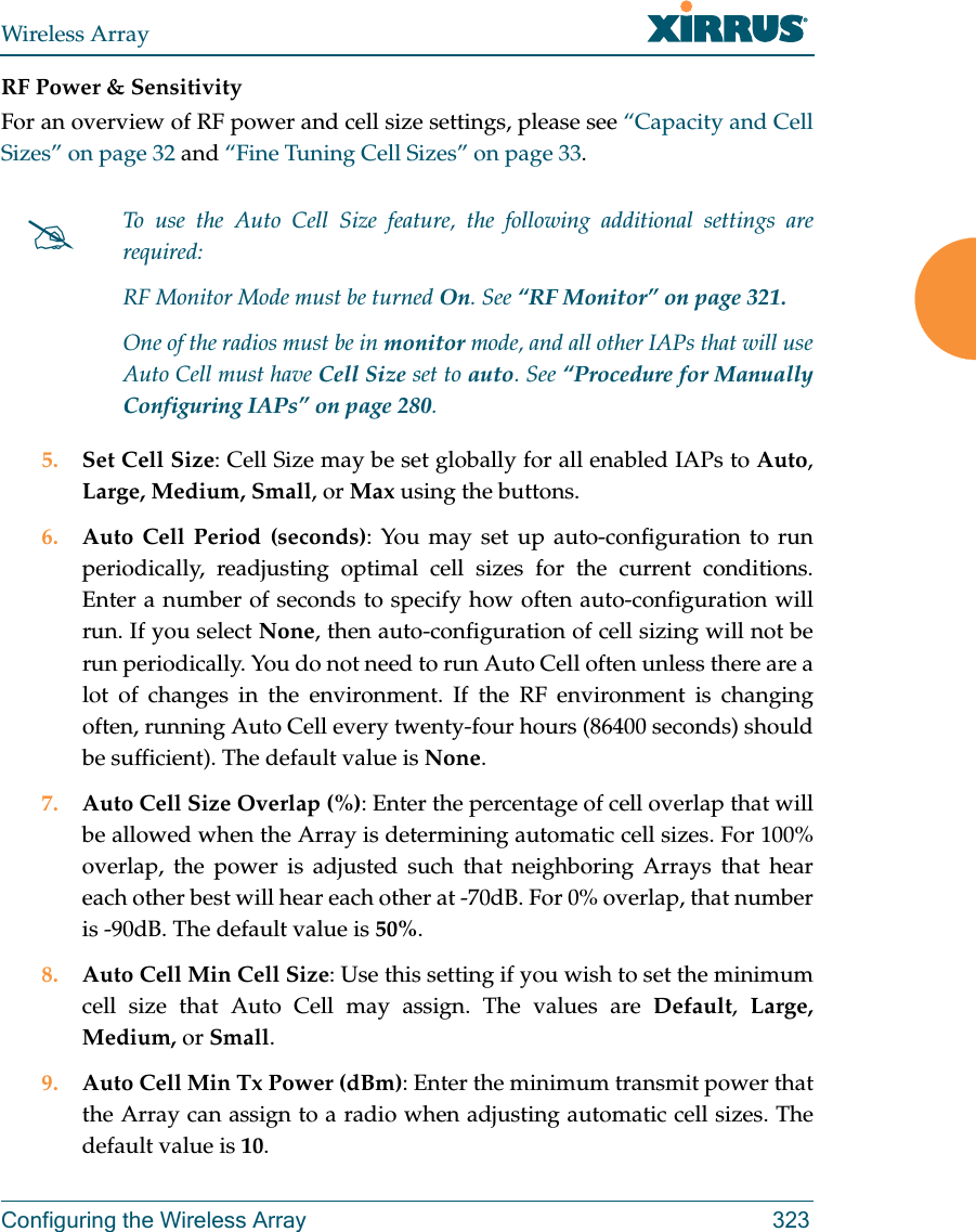 Wireless ArrayConfiguring the Wireless Array 323RF Power &amp; Sensitivity For an overview of RF power and cell size settings, please see “Capacity and Cell Sizes” on page 32 and “Fine Tuning Cell Sizes” on page 33. 5. Set Cell Size: Cell Size may be set globally for all enabled IAPs to Auto, Large, Medium, Small, or Max using the buttons. 6. Auto Cell Period (seconds): You may set up auto-configuration to run periodically, readjusting optimal cell sizes for the current conditions. Enter a number of seconds to specify how often auto-configuration will run. If you select None, then auto-configuration of cell sizing will not be run periodically. You do not need to run Auto Cell often unless there are a lot of changes in the environment. If the RF environment is changing often, running Auto Cell every twenty-four hours (86400 seconds) should be sufficient). The default value is None.7. Auto Cell Size Overlap (%): Enter the percentage of cell overlap that will be allowed when the Array is determining automatic cell sizes. For 100% overlap, the power is adjusted such that neighboring Arrays that hear each other best will hear each other at -70dB. For 0% overlap, that number is -90dB. The default value is 50%.8. Auto Cell Min Cell Size: Use this setting if you wish to set the minimum cell size that Auto Cell may assign. The values are Default,  Large, Medium, or Small.9. Auto Cell Min Tx Power (dBm): Enter the minimum transmit power that the Array can assign to a radio when adjusting automatic cell sizes. The default value is 10.To use the Auto Cell Size feature, the following additional settings are required: RF Monitor Mode must be turned On. See “RF Monitor” on page 321. One of the radios must be in monitor mode, and all other IAPs that will use Auto Cell must have Cell Size set to auto. See “Procedure for Manually Configuring IAPs” on page 280. 