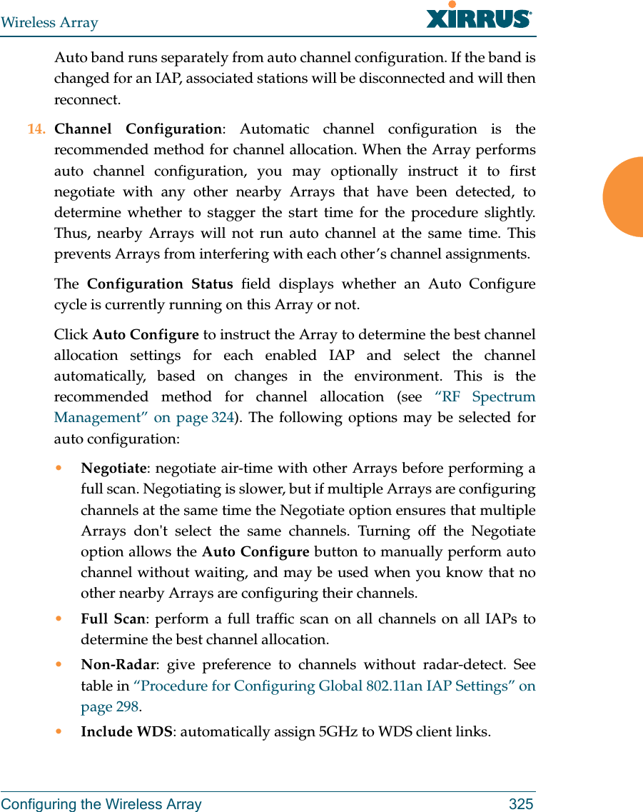 Wireless ArrayConfiguring the Wireless Array 325Auto band runs separately from auto channel configuration. If the band is changed for an IAP, associated stations will be disconnected and will then reconnect. 14. Channel Configuration: Automatic channel configuration is the recommended method for channel allocation. When the Array performs auto channel configuration, you may optionally instruct it to first negotiate with any other nearby Arrays that have been detected, to determine whether to stagger the start time for the procedure slightly. Thus, nearby Arrays will not run auto channel at the same time. This prevents Arrays from interfering with each other’s channel assignments. The  Configuration Status field displays whether an Auto Configurecycle is currently running on this Array or not. Click Auto Configure to instruct the Array to determine the best channel allocation settings for each enabled IAP and select the channel automatically, based on changes in the environment. This is the recommended method for channel allocation (see “RF Spectrum Management” on page 324). The following options may be selected for auto configuration: •Negotiate: negotiate air-time with other Arrays before performing a full scan. Negotiating is slower, but if multiple Arrays are configuring channels at the same time the Negotiate option ensures that multiple Arrays don&apos;t select the same channels. Turning off the Negotiate option allows the Auto Configure button to manually perform auto channel without waiting, and may be used when you know that no other nearby Arrays are configuring their channels. •Full Scan: perform a full traffic scan on all channels on all IAPs to determine the best channel allocation.•Non-Radar: give preference to channels without radar-detect. See table in “Procedure for Configuring Global 802.11an IAP Settings” on page 298. •Include WDS: automatically assign 5GHz to WDS client links.