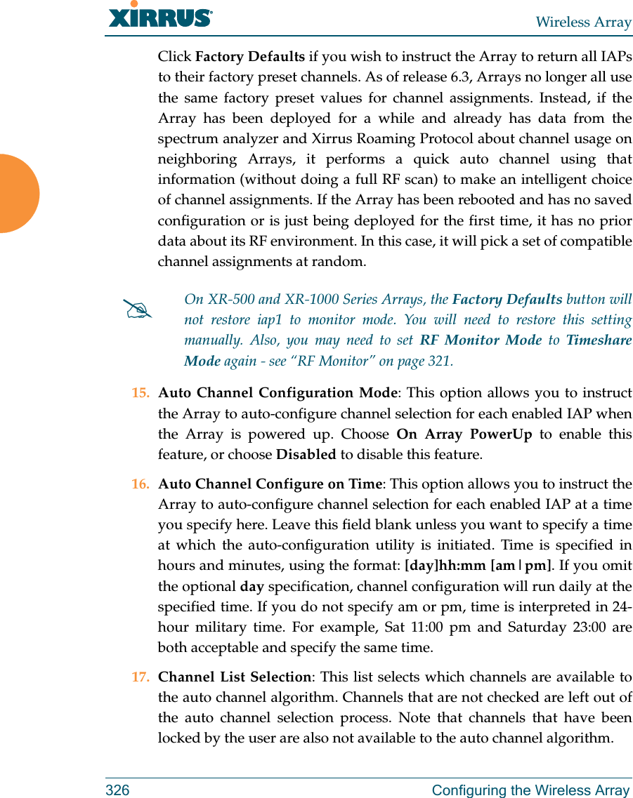 Wireless Array326 Configuring the Wireless ArrayClick Factory Defaults if you wish to instruct the Array to return all IAPs to their factory preset channels. As of release 6.3, Arrays no longer all use the same factory preset values for channel assignments. Instead, if the Array has been deployed for a while and already has data from the spectrum analyzer and Xirrus Roaming Protocol about channel usage on neighboring Arrays, it performs a quick auto channel using that information (without doing a full RF scan) to make an intelligent choice of channel assignments. If the Array has been rebooted and has no saved configuration or is just being deployed for the first time, it has no prior data about its RF environment. In this case, it will pick a set of compatible channel assignments at random. 15. Auto Channel Configuration Mode: This option allows you to instruct the Array to auto-configure channel selection for each enabled IAP when the Array is powered up. Choose On Array PowerUp to enable this feature, or choose Disabled to disable this feature.16. Auto Channel Configure on Time: This option allows you to instruct the Array to auto-configure channel selection for each enabled IAP at a time you specify here. Leave this field blank unless you want to specify a time at which the auto-configuration utility is initiated. Time is specified in hours and minutes, using the format: [day]hh:mm [am|pm]. If you omit the optional day specification, channel configuration will run daily at the specified time. If you do not specify am or pm, time is interpreted in 24-hour military time. For example, Sat 11:00 pm and Saturday 23:00 are both acceptable and specify the same time. 17. Channel List Selection: This list selects which channels are available to the auto channel algorithm. Channels that are not checked are left out of the auto channel selection process. Note that channels that have been locked by the user are also not available to the auto channel algorithm.On XR-500 and XR-1000 Series Arrays, the Factory Defaults button will not restore iap1 to monitor mode. You will need to restore this setting manually. Also, you may need to set RF Monitor Mode to Timeshare Mode again - see “RF Monitor” on page 321. 