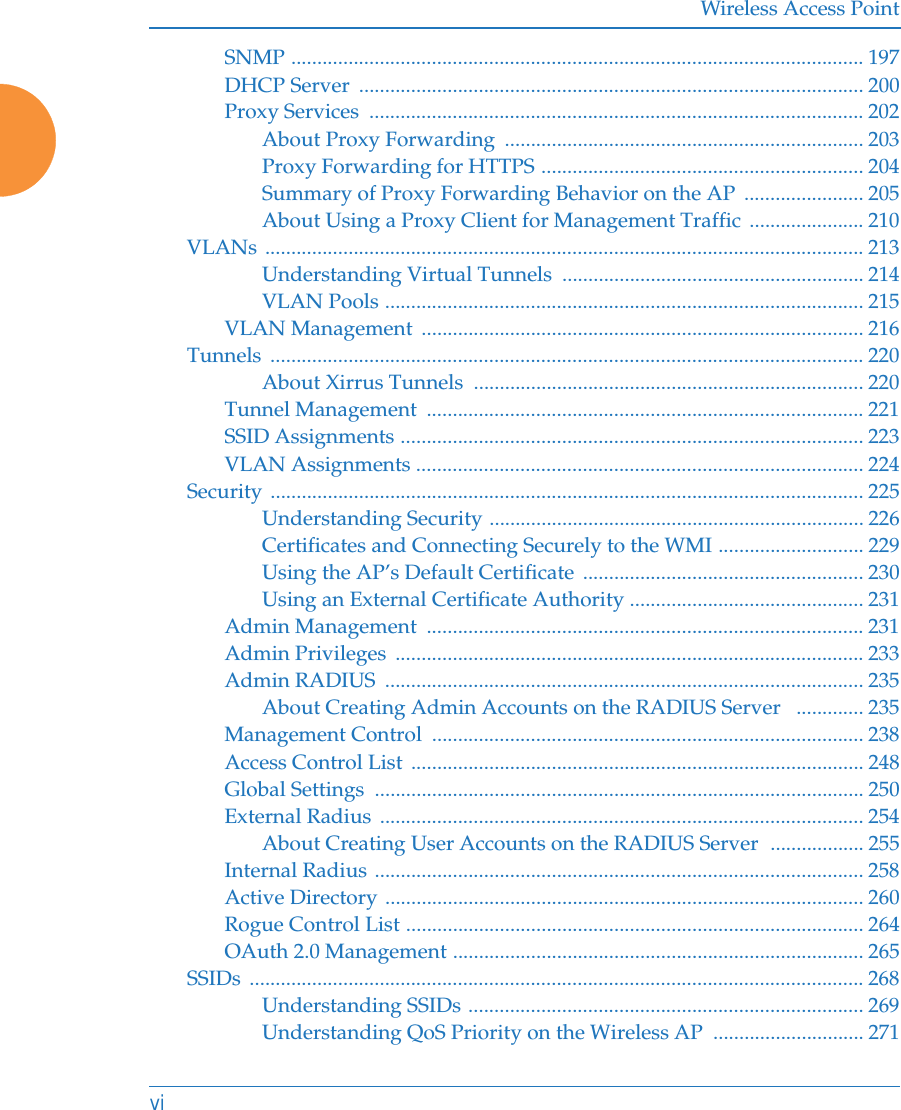 Wireless Access PointviSNMP .............................................................................................................. 197DHCP Server  ................................................................................................. 200Proxy Services  ............................................................................................... 202About Proxy Forwarding  ..................................................................... 203Proxy Forwarding for HTTPS .............................................................. 204Summary of Proxy Forwarding Behavior on the AP  ....................... 205About Using a Proxy Client for Management Traffic ...................... 210VLANs ................................................................................................................... 213Understanding Virtual Tunnels  .......................................................... 214VLAN Pools ............................................................................................ 215VLAN Management  ..................................................................................... 216Tunnels .................................................................................................................. 220About Xirrus Tunnels  ........................................................................... 220Tunnel Management  .................................................................................... 221SSID Assignments ......................................................................................... 223VLAN Assignments ...................................................................................... 224Security .................................................................................................................. 225Understanding Security ........................................................................ 226Certificates and Connecting Securely to the WMI ............................ 229Using the AP’s Default Certificate  ...................................................... 230Using an External Certificate Authority ............................................. 231Admin Management  .................................................................................... 231Admin Privileges  .......................................................................................... 233Admin RADIUS  ............................................................................................ 235About Creating Admin Accounts on the RADIUS Server   ............. 235Management Control  ................................................................................... 238Access Control List ....................................................................................... 248Global Settings  .............................................................................................. 250External Radius ............................................................................................. 254About Creating User Accounts on the RADIUS Server  .................. 255Internal Radius .............................................................................................. 258Active Directory ............................................................................................ 260Rogue Control List ........................................................................................ 264OAuth 2.0 Management ............................................................................... 265SSIDs ...................................................................................................................... 268Understanding SSIDs ............................................................................ 269Understanding QoS Priority on the Wireless AP  ............................. 271