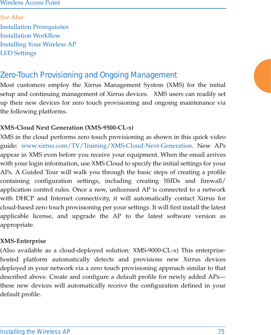 Wireless Access PointInstalling the Wireless AP 75See AlsoInstallation PrerequisitesInstallation WorkflowInstalling Your Wireless APLED SettingsZero-Touch Provisioning and Ongoing Management Most customers employ the Xirrus Management System (XMS) for the initial setup and continuing management of Xirrus devices.   XMS users can readily set up their new devices for zero touch provisioning and ongoing maintenance via the following platforms.XMS-Cloud Next Generation (XMS-9500-CL-x) XMS in the cloud performs zero touch provisioning as shown in this quick video guide:  www.xirrus.com/TV/Training/XMS-Cloud-Next-Generation. New APs appear in XMS even before you receive your equipment. When the email arrives with your login information, use XMS Cloud to specify the initial settings for your APs. A Guided Tour will walk you through the basic steps of creating a profile containing configuration settings, including creating SSIDs and firewall/application control rules. Once a new, unlicensed AP is connected to a network with DHCP and Internet connectivity, it will automatically contact Xirrus for cloud-based zero touch provisioning per your settings. It will first install the latest applicable license, and upgrade the AP to the latest software version as appropriate. XMS-Enterprise(Also available as a cloud-deployed solution: XMS-9000-CL-x) This enterprise-hosted platform automatically detects and provisions new Xirrus devices deployed in your network via a zero touch provisioning approach similar to that described above. Create and configure a default profile for newly added APs—these new devices will automatically receive the configuration defined in your default profile.