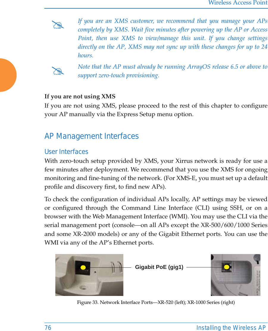 Wireless Access Point76 Installing the Wireless APIf you are not using XMSIf you are not using XMS, please proceed to the rest of this chapter to configure your AP manually via the Express Setup menu option. AP Management InterfacesUser Interfaces With zero-touch setup provided by XMS, your Xirrus network is ready for use a few minutes after deployment. We recommend that you use the XMS for ongoing monitoring and fine-tuning of the network. (For XMS-E, you must set up a default profile and discovery first, to find new APs). To check the configuration of individual APs locally, AP settings may be viewed or configured through the Command Line Interface (CLI) using SSH, or on a browser with the Web Management Interface (WMI). You may use the CLI via the serial management port (console—on all APs except the XR-500/600/1000 Series and some XR-2000 models) or any of the Gigabit Ethernet ports. You can use the WMI via any of the AP’s Ethernet ports. Figure 33. Network Interface Ports—XR-520 (left); XR-1000 Series (right) #If you are an XMS customer, we recommend that you manage your APscompletely by XMS. Wait five minutes after powering up the AP or Access Point, then use XMS to view/manage this unit. If you change settings directly on the AP, XMS may not sync up with these changes for up to 24 hours. #Note that the AP must already be running ArrayOS release 6.5 or above to support zero-touch provisioning.  Gigabit PoE (gig1)