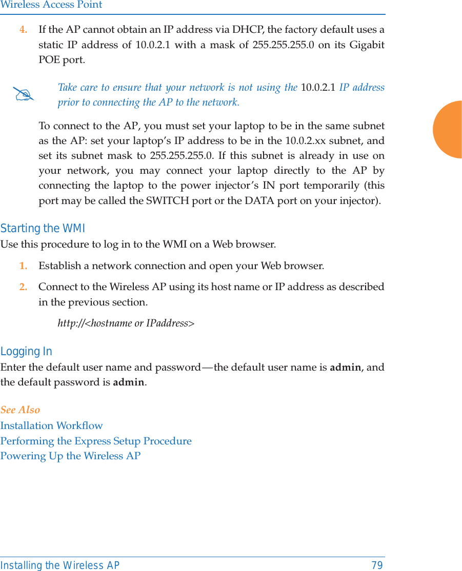 Wireless Access PointInstalling the Wireless AP 794. If the AP cannot obtain an IP address via DHCP, the factory default uses a static IP address of 10.0.2.1 with a mask of 255.255.255.0 on its Gigabit POE port. To connect to the AP, you must set your laptop to be in the same subnet as the AP: set your laptop’s IP address to be in the 10.0.2.xx subnet, and set its subnet mask to 255.255.255.0. If this subnet is already in use on your network, you may connect your laptop directly to the AP by connecting the laptop to the power injector’s IN port temporarily (this port may be called the SWITCH port or the DATA port on your injector). Starting the WMIUse this procedure to log in to the WMI on a Web browser. 1. Establish a network connection and open your Web browser.2. Connect to the Wireless AP using its host name or IP address as described in the previous section.http://&lt;hostname or IPaddress&gt;Logging InEnter the default user name and password — the default user name is admin, and the default password is admin.See AlsoInstallation WorkflowPerforming the Express Setup ProcedurePowering Up the Wireless AP#Take care to ensure that your network is not using the 10.0.2.1 IP address prior to connecting the AP to the network. 