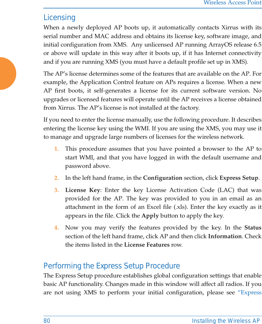 Wireless Access Point80 Installing the Wireless APLicensingWhen a newly deployed AP boots up, it automatically contacts Xirrus with its serial number and MAC address and obtains its license key, software image, and initial configuration from XMS.  Any unlicensed AP running ArrayOS release 6.5 or above will update in this way after it boots up, if it has Internet connectivityand if you are running XMS (you must have a default profile set up in XMS). The AP’s license determines some of the features that are available on the AP. For example, the Application Control feature on APs requires a license. When a new AP first boots, it self-generates a license for its current software version. No upgrades or licensed features will operate until the AP receives a license obtained from Xirrus. The AP’s license is not installed at the factory.  If you need to enter the license manually, use the following procedure. It describes entering the license key using the WMI. If you are using the XMS, you may use it to manage and upgrade large numbers of licenses for the wireless network. 1. This procedure assumes that you have pointed a browser to the AP to start WMI, and that you have logged in with the default username and password above. 2. In the left hand frame, in the Configuration section, click Express Setup. 3. License Key: Enter the key License Activation Code (LAC) that was provided for the AP. The key was provided to you in an email as an attachment in the form of an Excel file (.xls). Enter the key exactly as it appears in the file. Click the Apply button to apply the key. 4. Now you may verify the features provided by the key. In the Statussection of the left hand frame, click AP and then click Information. Check the items listed in the License Features row. Performing the Express Setup ProcedureThe Express Setup procedure establishes global configuration settings that enable basic AP functionality. Changes made in this window will affect all radios. If you are not using XMS to perform your initial configuration, please see “Express 