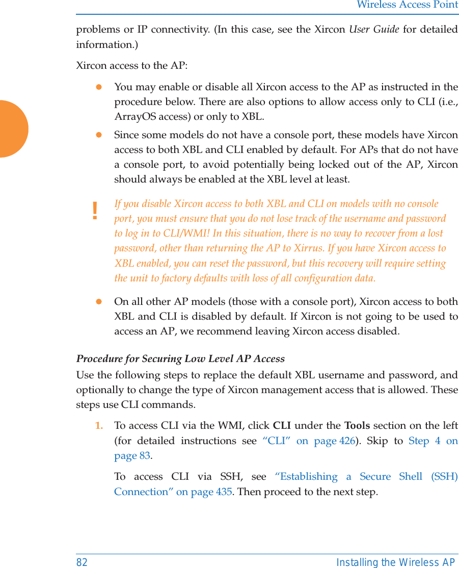 Wireless Access Point82 Installing the Wireless APproblems or IP connectivity. (In this case, see the Xircon User Guide for detailed information.) Xircon access to the AP:zYou may enable or disable all Xircon access to the AP as instructed in the procedure below. There are also options to allow access only to CLI (i.e., ArrayOS access) or only to XBL. zSince some models do not have a console port, these models have Xircon access to both XBL and CLI enabled by default. For APs that do not have a console port, to avoid potentially being locked out of the AP, Xircon should always be enabled at the XBL level at least.zOn all other AP models (those with a console port), Xircon access to both XBL and CLI is disabled by default. If Xircon is not going to be used to access an AP, we recommend leaving Xircon access disabled.Procedure for Securing Low Level AP AccessUse the following steps to replace the default XBL username and password, and optionally to change the type of Xircon management access that is allowed. These steps use CLI commands. 1. To access CLI via the WMI, click CLI under the Tools section on the left (for detailed instructions see “CLI” on page 426). Skip to Step 4 on page 83.To access CLI via SSH, see “Establishing a Secure Shell (SSH) Connection” on page 435. Then proceed to the next step. !If you disable Xircon access to both XBL and CLI on models with no console port, you must ensure that you do not lose track of the username and password to log in to CLI/WMI! In this situation, there is no way to recover from a lost password, other than returning the AP to Xirrus. If you have Xircon access to XBL enabled, you can reset the password, but this recovery will require setting the unit to factory defaults with loss of all configuration data. 