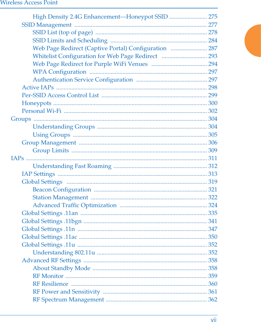 Wireless Access PointviiHigh Density 2.4G Enhancement—Honeypot SSID ......................... 275SSID Management  ........................................................................................ 277SSID List (top of page)  .......................................................................... 278SSID Limits and Scheduling  ................................................................ 284Web Page Redirect (Captive Portal) Configuration   ........................ 287Whitelist Configuration for Web Page Redirect   .............................. 293Web Page Redirect for Purple WiFi Venues  ..................................... 294WPA Configuration  .............................................................................. 297Authentication Service Configuration  ............................................... 297Active IAPs  .................................................................................................... 298Per-SSID Access Control List  ...................................................................... 299Honeypots ...................................................................................................... 300Personal Wi-Fi  ............................................................................................... 302Groups ................................................................................................................... 304Understanding Groups ......................................................................... 304Using Groups  ......................................................................................... 305Group Management  ..................................................................................... 306Group Limits  .......................................................................................... 309IAPs ........................................................................................................................ 311Understanding Fast Roaming .............................................................. 312IAP Settings  ................................................................................................... 313Global Settings   ............................................................................................. 319Beacon Configuration  ........................................................................... 321Station Management  ............................................................................. 322Advanced Traffic Optimization  .......................................................... 324Global Settings .11an  .................................................................................... 335Global Settings .11bgn .................................................................................. 341Global Settings .11n  ...................................................................................... 347Global Settings .11ac ..................................................................................... 350Global Settings .11u ...................................................................................... 352Understanding 802.11u ......................................................................... 352Advanced RF Settings .................................................................................. 358About Standby Mode ............................................................................ 358RF Monitor .............................................................................................. 359RF Resilience  .......................................................................................... 360RF Power and Sensitivity  ..................................................................... 361RF Spectrum Management ................................................................... 362