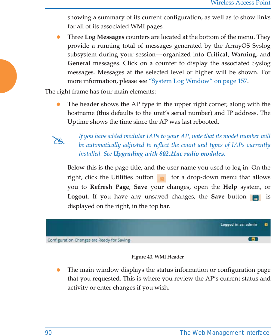 Wireless Access Point90 The Web Management Interfaceshowing a summary of its current configuration, as well as to show links for all of its associated WMI pages. zThree Log Messages counters are located at the bottom of the menu. They provide a running total of messages generated by the ArrayOS Syslog subsystem during your session — organized into Critical, Warning, and General messages. Click on a counter to display the associated Syslog messages. Messages at the selected level or higher will be shown. For more information, please see “System Log Window” on page 157. The right frame has four main elements:zThe header shows the AP type in the upper right corner, along with the hostname (this defaults to the unit’s serial number) and IP address. TheUptime shows the time since the AP was last rebooted. Below this is the page title, and the user name you used to log in. On the right, click the Utilities button    for a drop-down menu that allows you to Refresh Page,  Save your changes, open the Help system, or Logout. If you have any unsaved changes, the Save  button   is displayed on the right, in the top bar.Figure 40. WMI Header zThe main window displays the status information or configuration page that you requested. This is where you review the AP’s current status and activity or enter changes if you wish. #If you have added modular IAPs to your AP, note that its model number will be automatically adjusted to reflect the count and types of IAPs currently installed. See Upgrading with 802.11ac radio modules. 