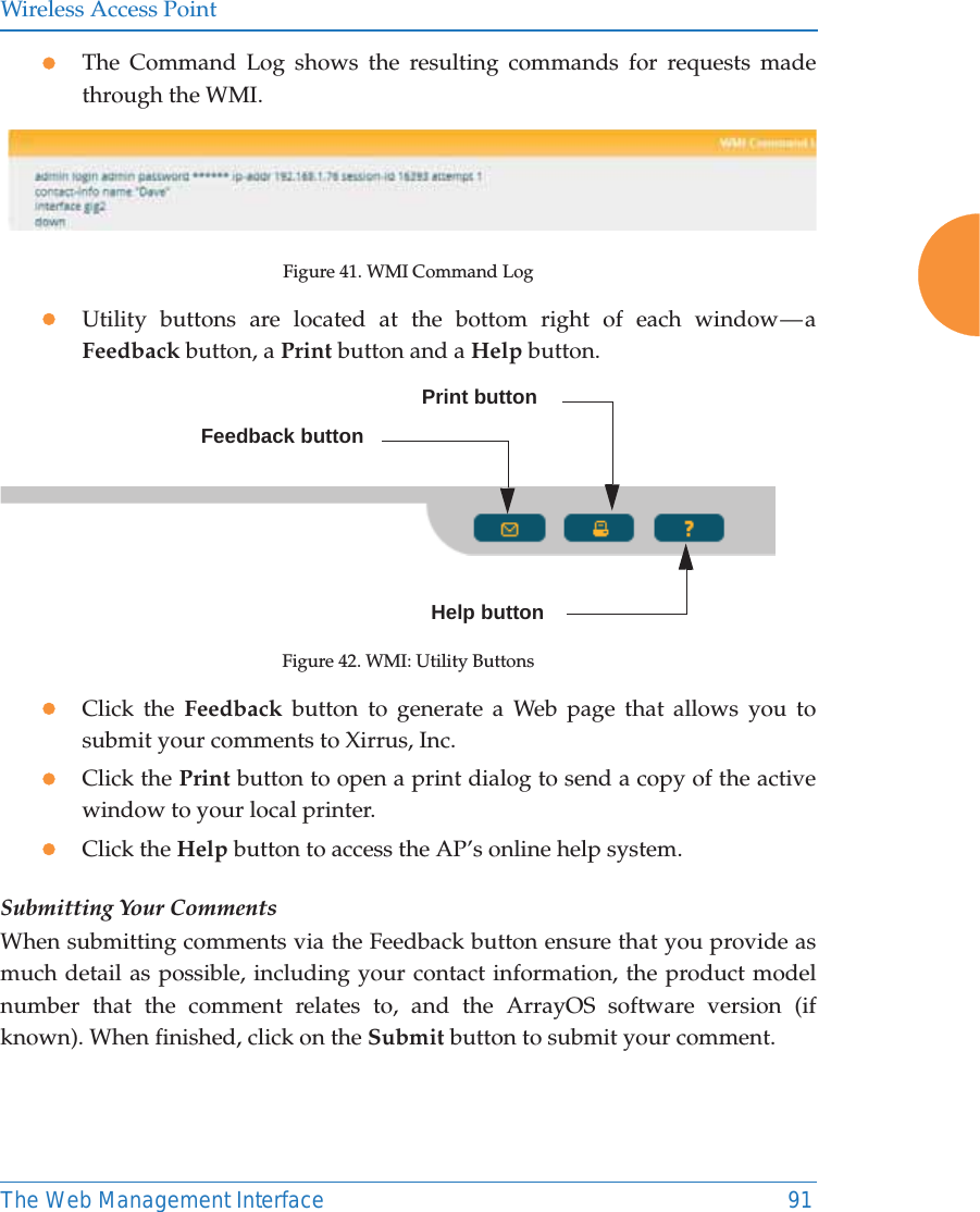 Wireless Access PointThe Web Management Interface 91zThe Command Log shows the resulting commands for requests made through the WMI.Figure 41. WMI Command LogzUtility buttons are located at the bottom right of each window — a Feedback button, a Print button and a Help button. Figure 42. WMI: Utility ButtonszClick the Feedback button to generate a Web page that allows you to submit your comments to Xirrus, Inc.zClick the Print button to open a print dialog to send a copy of the active window to your local printer.zClick the Help button to access the AP’s online help system.Submitting Your CommentsWhen submitting comments via the Feedback button ensure that you provide as much detail as possible, including your contact information, the product model number that the comment relates to, and the ArrayOS software version (if known). When finished, click on the Submit button to submit your comment.Print buttonHelp buttonFeedback button