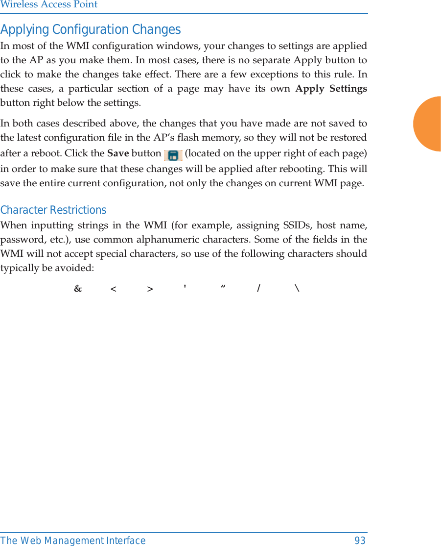 Wireless Access PointThe Web Management Interface 93Applying Configuration ChangesIn most of the WMI configuration windows, your changes to settings are applied to the AP as you make them. In most cases, there is no separate Apply button to click to make the changes take effect. There are a few exceptions to this rule. In these cases, a particular section of a page may have its own Apply Settingsbutton right below the settings. In both cases described above, the changes that you have made are not saved to the latest configuration file in the AP’s flash memory, so they will not be restored after a reboot. Click the Save button   (located on the upper right of each page) in order to make sure that these changes will be applied after rebooting. This will save the entire current configuration, not only the changes on current WMI page. Character RestrictionsWhen inputting strings in the WMI (for example, assigning SSIDs, host name, password, etc.), use common alphanumeric characters. Some of the fields in the WMI will not accept special characters, so use of the following characters should typically be avoided: &amp;&lt;&gt;&apos; “ / \