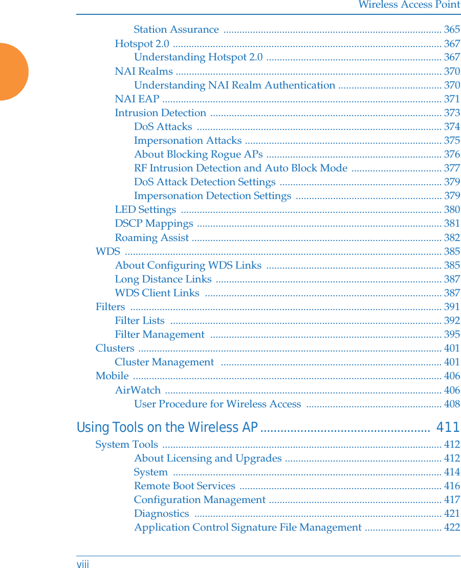 Wireless Access PointviiiStation Assurance  .................................................................................. 365Hotspot 2.0 ..................................................................................................... 367Understanding Hotspot 2.0 .................................................................. 367NAI Realms .................................................................................................... 370Understanding NAI Realm Authentication ....................................... 370NAI EAP ......................................................................................................... 371Intrusion Detection ....................................................................................... 373DoS Attacks  ............................................................................................ 374Impersonation Attacks .......................................................................... 375About Blocking Rogue APs .................................................................. 376RF Intrusion Detection and Auto Block Mode .................................. 377DoS Attack Detection Settings ............................................................. 379Impersonation Detection Settings ....................................................... 379LED Settings  .................................................................................................. 380DSCP Mappings ............................................................................................ 381Roaming Assist .............................................................................................. 382WDS ....................................................................................................................... 385About Configuring WDS Links  .................................................................. 385Long Distance Links ..................................................................................... 387WDS Client Links  ......................................................................................... 387Filters ..................................................................................................................... 391Filter Lists  ...................................................................................................... 392Filter Management  ....................................................................................... 395Clusters .................................................................................................................. 401Cluster Management  ................................................................................... 401Mobile .................................................................................................................... 406AirWatch ........................................................................................................ 406User Procedure for Wireless Access  ................................................... 408Using Tools on the Wireless AP................................................... 411System Tools ......................................................................................................... 412About Licensing and Upgrades ........................................................... 412System ..................................................................................................... 414Remote Boot Services ............................................................................ 416Configuration Management ................................................................. 417Diagnostics ............................................................................................. 421Application Control Signature File Management ............................. 422