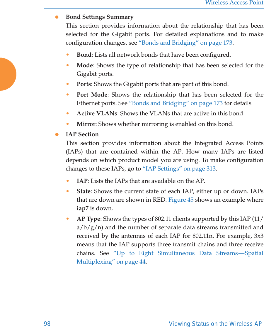 Wireless Access Point98 Viewing Status on the Wireless APzBond Settings SummaryThis section provides information about the relationship that has been selected for the Gigabit ports. For detailed explanations and to make configuration changes, see “Bonds and Bridging” on page 173.•Bond: Lists all network bonds that have been configured. •Mode: Shows the type of relationship that has been selected for the Gigabit ports. •Ports: Shows the Gigabit ports that are part of this bond. •Port Mode: Shows the relationship that has been selected for the Ethernet ports. See “Bonds and Bridging” on page 173 for details•Active VLANs: Shows the VLANs that are active in this bond. •Mirror: Shows whether mirroring is enabled on this bond. zIAP SectionThis section provides information about the Integrated Access Points (IAPs) that are contained within the AP. How many IAPs are listed depends on which product model you are using. To make configuration changes to these IAPs, go to “IAP Settings” on page 313.•IAP: Lists the IAPs that are available on the AP.•State: Shows the current state of each IAP, either up or down. IAPs that are down are shown in RED. Figure 45 shows an example where iap7 is down.•AP Type: Shows the types of 802.11 clients supported by this IAP (11/a/b/g/n) and the number of separate data streams transmitted and received by the antennas of each IAP for 802.11n. For example, 3x3 means that the IAP supports three transmit chains and three receive chains. See “Up to Eight Simultaneous Data Streams — Spatial Multiplexing” on page 44.