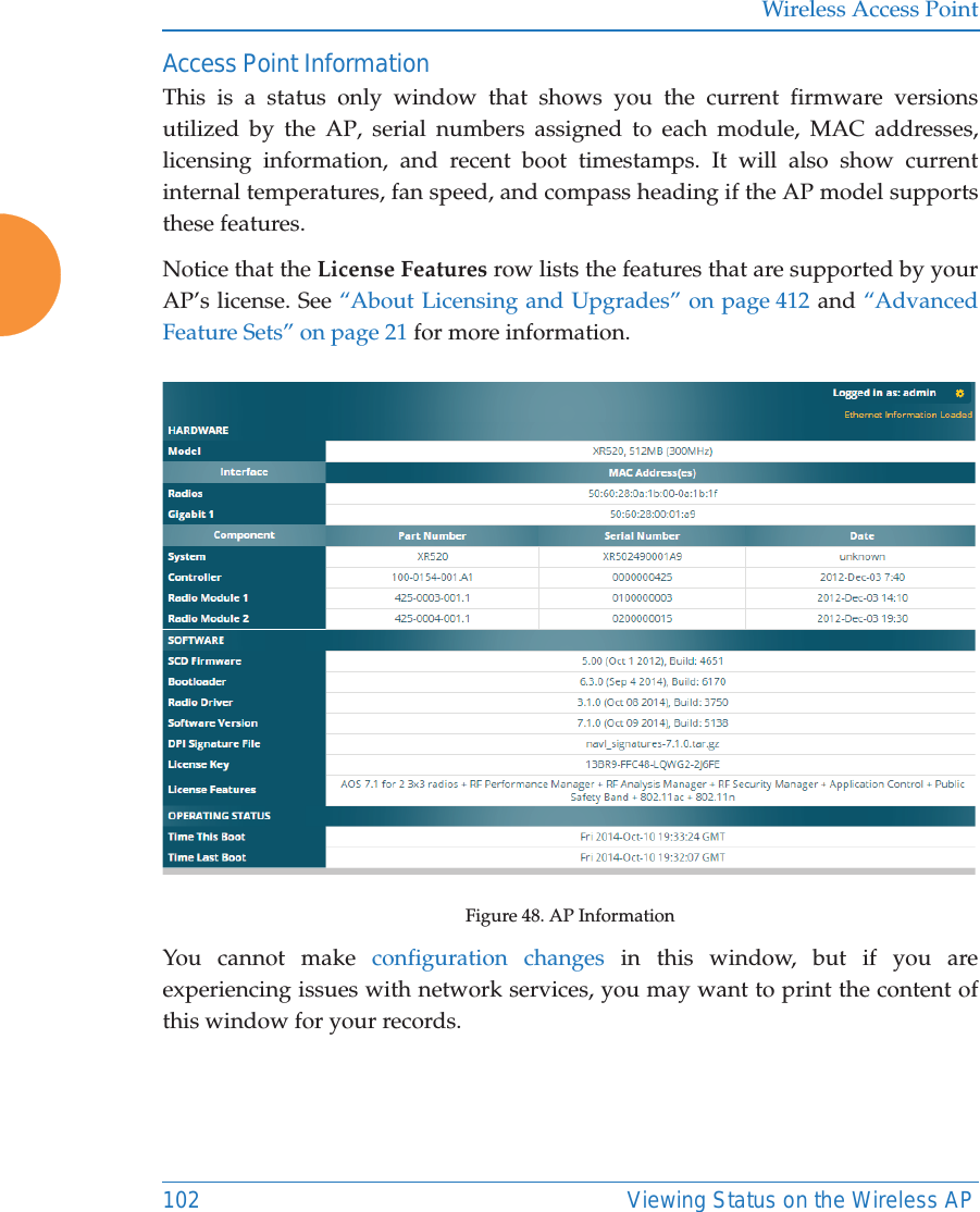 Wireless Access Point102 Viewing Status on the Wireless APAccess Point InformationThis is a status only window that shows you the current firmware versions utilized by the AP, serial numbers assigned to each module, MAC addresses, licensing information, and recent boot timestamps. It will also show current internal temperatures, fan speed, and compass heading if the AP model supports these features. Notice that the License Features row lists the features that are supported by your AP’s license. See “About Licensing and Upgrades” on page 412 and “Advanced Feature Sets” on page 21 for more information. Figure 48. AP InformationYou cannot make configuration changes in this window, but if you are experiencing issues with network services, you may want to print the content of this window for your records.