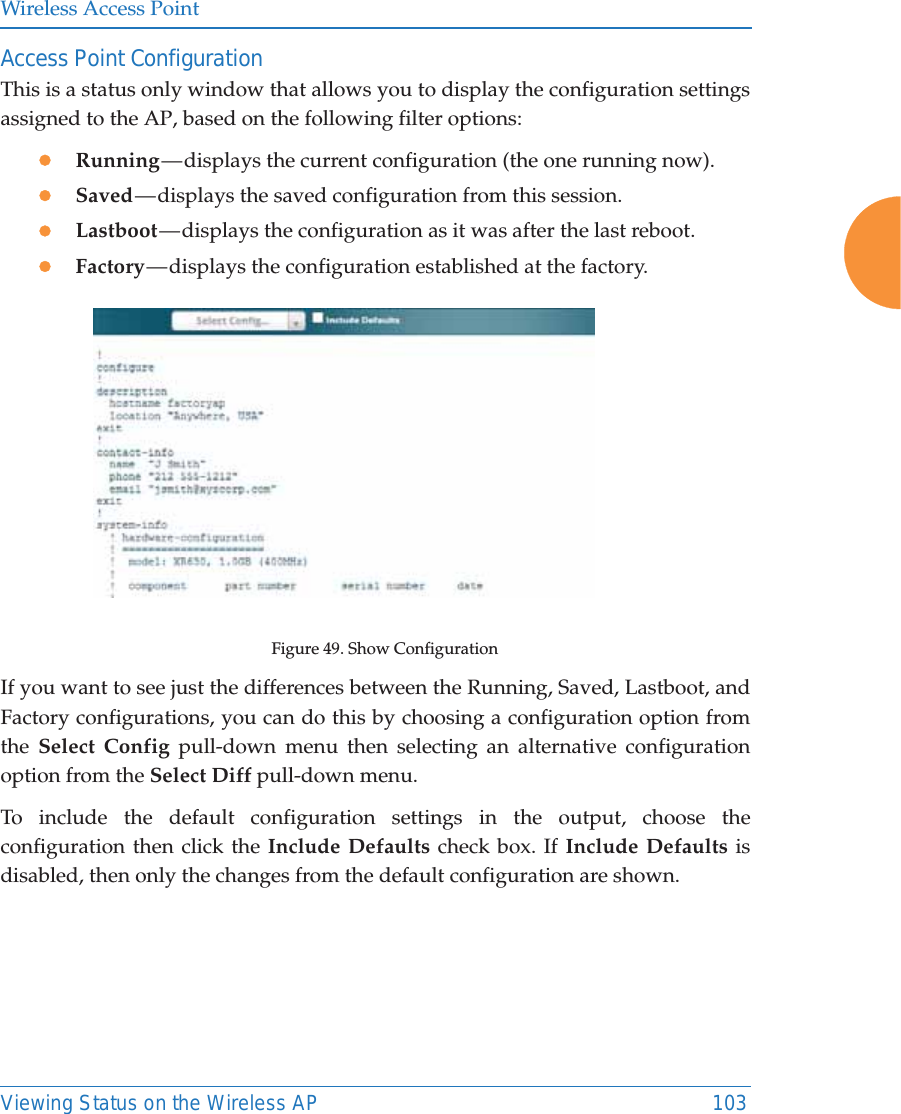 Wireless Access PointViewing Status on the Wireless AP 103Access Point ConfigurationThis is a status only window that allows you to display the configuration settings assigned to the AP, based on the following filter options: zRunning — displays the current configuration (the one running now).zSaved — displays the saved configuration from this session.zLastboot — displays the configuration as it was after the last reboot.zFactory — displays the configuration established at the factory.Figure 49. Show Configuration If you want to see just the differences between the Running, Saved, Lastboot, and Factory configurations, you can do this by choosing a configuration option from the  Select Config pull-down menu then selecting an alternative configuration option from the Select Diff pull-down menu.To include the default configuration settings in the output, choose the configuration then click the Include Defaults check box. If Include Defaults is disabled, then only the changes from the default configuration are shown. 
