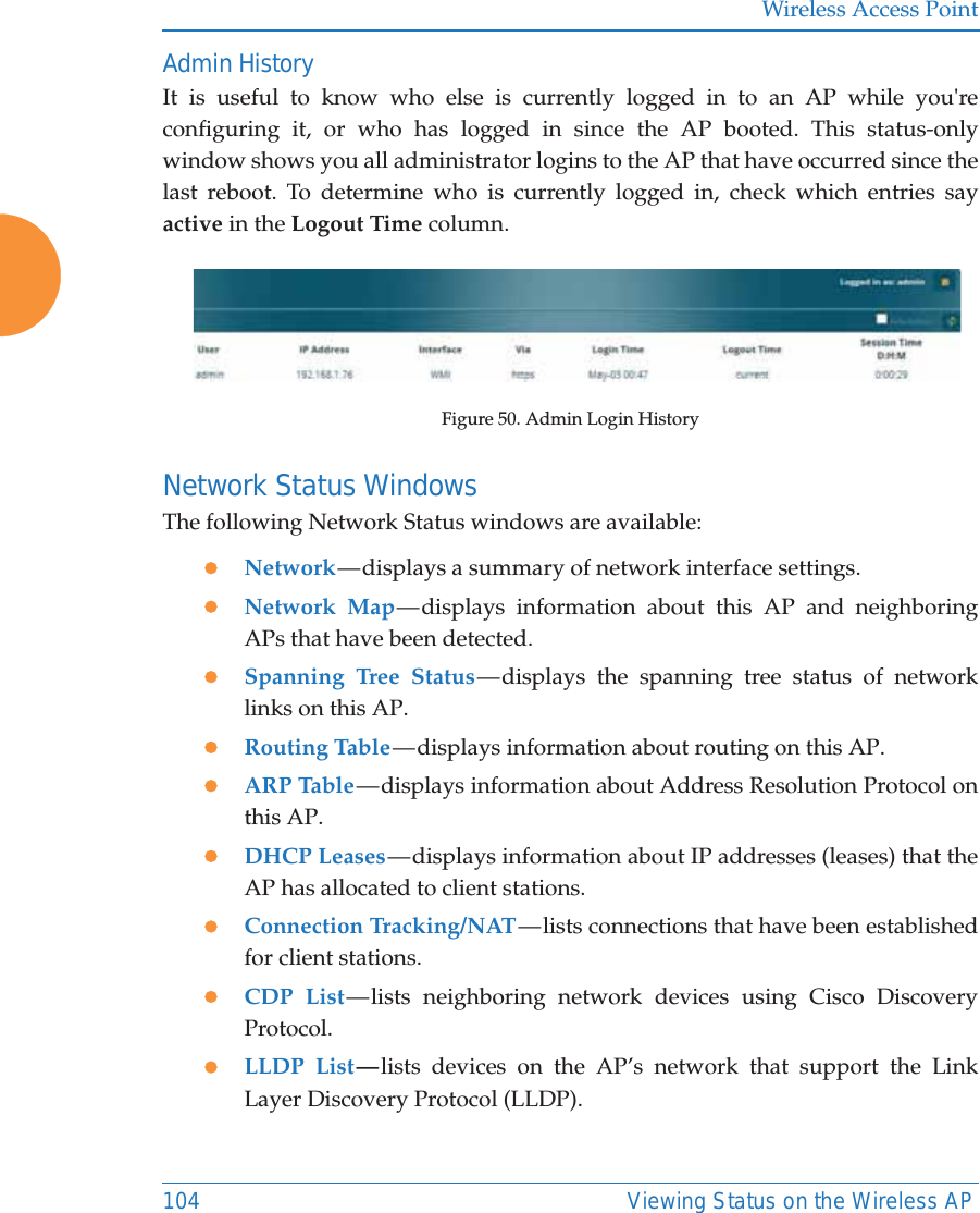 Wireless Access Point104 Viewing Status on the Wireless APAdmin HistoryIt is useful to know who else is currently logged in to an AP while you&apos;re configuring it, or who has logged in since the AP booted. This status-only window shows you all administrator logins to the AP that have occurred since the last reboot. To determine who is currently logged in, check which entries say active in the Logout Time column.Figure 50. Admin Login HistoryNetwork Status Windows The following Network Status windows are available:zNetwork — displays  a  summary  of  network interface settings. zNetwork Map — displays  information  about this AP and neighboring APs that have been detected. zSpanning Tree Status — displays the spanning tree status of network links on this AP. zRouting Table — displays information about routing on this AP. zARP Table — displays information about Address Resolution Protocol on this AP. zDHCP Leases — displays information about IP addresses (leases) that the AP has allocated to client stations. zConnection Tracking/NAT — lists connections that have been established for client stations. zCDP List — lists  neighboring  network  devices using Cisco Discovery Protocol. zLLDP List — lists devices on the AP’s network that support the Link Layer Discovery Protocol (LLDP).