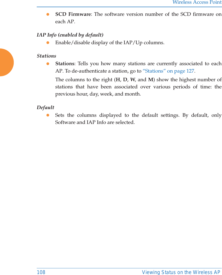 Wireless Access Point108 Viewing Status on the Wireless APzSCD Firmware: The software version number of the SCD firmware on each AP.IAP Info (enabled by default)zEnable/disable display of the IAP/Up columns.StationszStations: Tells you how many stations are currently associated to each AP. To de-authenticate a station, go to “Stations” on page 127.The columns to the right (H, D, W, and M) show the highest number of stations that have been associated over various periods of time: the previous hour, day, week, and month.DefaultzSets the columns displayed to the default settings. By default, only Software and IAP Info are selected. 