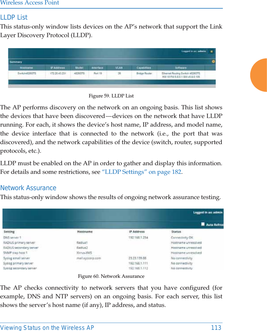 Wireless Access PointViewing Status on the Wireless AP 113LLDP List This status-only window lists devices on the AP’s network that support the Link Layer Discovery Protocol (LLDP). Figure 59. LLDP List The AP performs discovery on the network on an ongoing basis. This list shows the devices that have been discovered — devices on the network that have LLDP running. For each, it shows the device’s host name, IP address, and model name, the device interface that is connected to the network (i.e., the port that was discovered), and the network capabilities of the device (switch, router, supported protocols, etc.). LLDP must be enabled on the AP in order to gather and display this information. For details and some restrictions, see “LLDP Settings” on page 182.Network AssuranceThis status-only window shows the results of ongoing network assurance testing. Figure 60. Network AssuranceThe AP checks connectivity to network servers that you have configured (for example, DNS and NTP servers) on an ongoing basis. For each server, this list shows the server’s host name (if any), IP address, and status. 