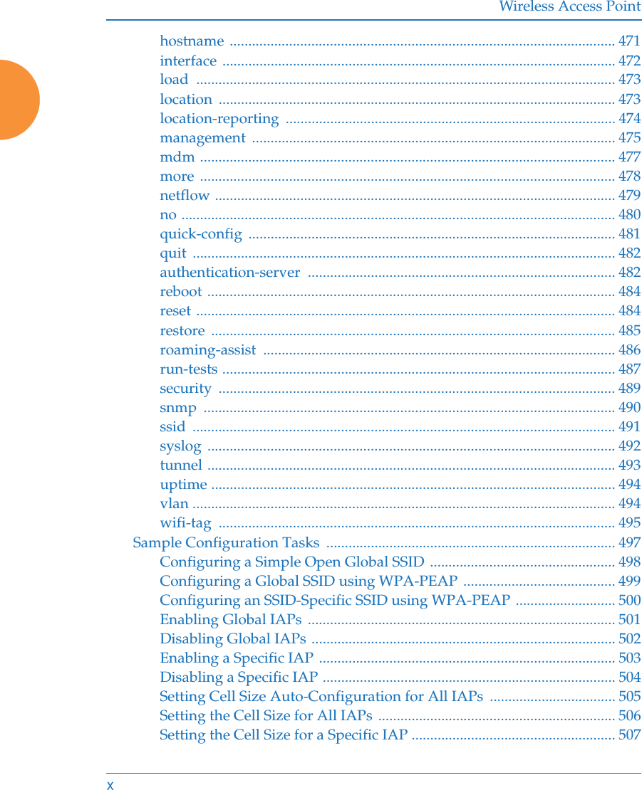 Wireless Access Pointxhostname ........................................................................................................ 471interface .......................................................................................................... 472load ................................................................................................................. 473location ........................................................................................................... 473location-reporting ......................................................................................... 474management .................................................................................................. 475mdm ................................................................................................................ 477more ................................................................................................................ 478netflow ............................................................................................................ 479no ..................................................................................................................... 480quick-config ................................................................................................... 481quit .................................................................................................................. 482authentication-server ................................................................................... 482reboot .............................................................................................................. 484reset ................................................................................................................. 484restore ............................................................................................................. 485roaming-assist ............................................................................................... 486run-tests .......................................................................................................... 487security ........................................................................................................... 489snmp ............................................................................................................... 490ssid .................................................................................................................. 491syslog .............................................................................................................. 492tunnel .............................................................................................................. 493uptime ............................................................................................................. 494vlan .................................................................................................................. 494wifi-tag ........................................................................................................... 495Sample Configuration Tasks  .............................................................................. 497Configuring a Simple Open Global SSID .................................................. 498Configuring a Global SSID using WPA-PEAP ......................................... 499Configuring an SSID-Specific SSID using WPA-PEAP ........................... 500Enabling Global IAPs ................................................................................... 501Disabling Global IAPs .................................................................................. 502Enabling a Specific IAP ................................................................................ 503Disabling a Specific IAP ............................................................................... 504Setting Cell Size Auto-Configuration for All IAPs  .................................. 505Setting the Cell Size for All IAPs  ................................................................ 506Setting the Cell Size for a Specific IAP ....................................................... 507