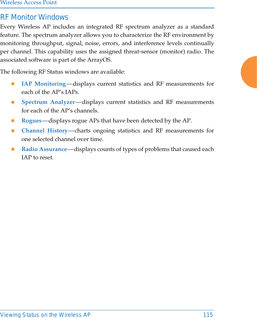Wireless Access PointViewing Status on the Wireless AP 115RF Monitor WindowsEvery Wireless AP includes an integrated RF spectrum analyzer as a standard feature. The spectrum analyzer allows you to characterize the RF environment by monitoring throughput, signal, noise, errors, and interference levels continually per channel. This capability uses the assigned threat-sensor (monitor) radio. The associated software is part of the ArrayOS. The following RF Status windows are available:zIAP Monitoring — displays current statistics and RF measurements for each of the AP’s IAPs. zSpectrum Analyzer — displays current statistics and RF measurements for each of the AP’s channels. zRogues — displays rogue APs that have been detected by the AP. zChannel History — charts ongoing statistics and RF measurements for one selected channel over time. zRadio Assurance — displays counts of types of problems that caused each IAP to reset. 