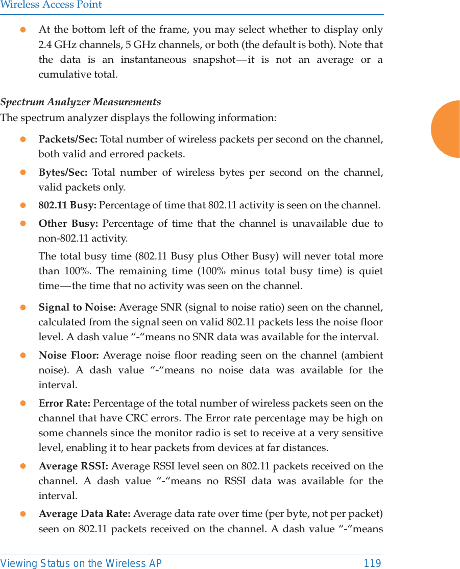 Wireless Access PointViewing Status on the Wireless AP 119zAt the bottom left of the frame, you may select whether to display only 2.4 GHz channels, 5 GHz channels, or both (the default is both). Note that the data is an instantaneous snapshot — it is not an average or a cumulative total. Spectrum Analyzer MeasurementsThe spectrum analyzer displays the following information:zPackets/Sec: Total number of wireless packets per second on the channel, both valid and errored packets. zBytes/Sec: Total number of wireless bytes per second on the channel, valid packets only.z802.11 Busy: Percentage of time that 802.11 activity is seen on the channel. zOther Busy: Percentage of time that the channel is unavailable due to non-802.11 activity. The total busy time (802.11 Busy plus Other Busy) will never total more than 100%. The remaining time (100% minus total busy time) is quiet time — the time that no activity was seen on the channel.zSignal to Noise: Average SNR (signal to noise ratio) seen on the channel, calculated from the signal seen on valid 802.11 packets less the noise floor level. A dash value “-“means no SNR data was available for the interval.zNoise Floor: Average noise floor reading seen on the channel (ambient noise). A dash value “-“means no noise data was available for the interval.zError Rate: Percentage of the total number of wireless packets seen on the channel that have CRC errors. The Error rate percentage may be high on some channels since the monitor radio is set to receive at a very sensitive level, enabling it to hear packets from devices at far distances.zAverage RSSI: Average RSSI level seen on 802.11 packets received on the channel. A dash value “-“means no RSSI data was available for the interval.zAverage Data Rate: Average data rate over time (per byte, not per packet) seen on 802.11 packets received on the channel. A dash value “-“means 