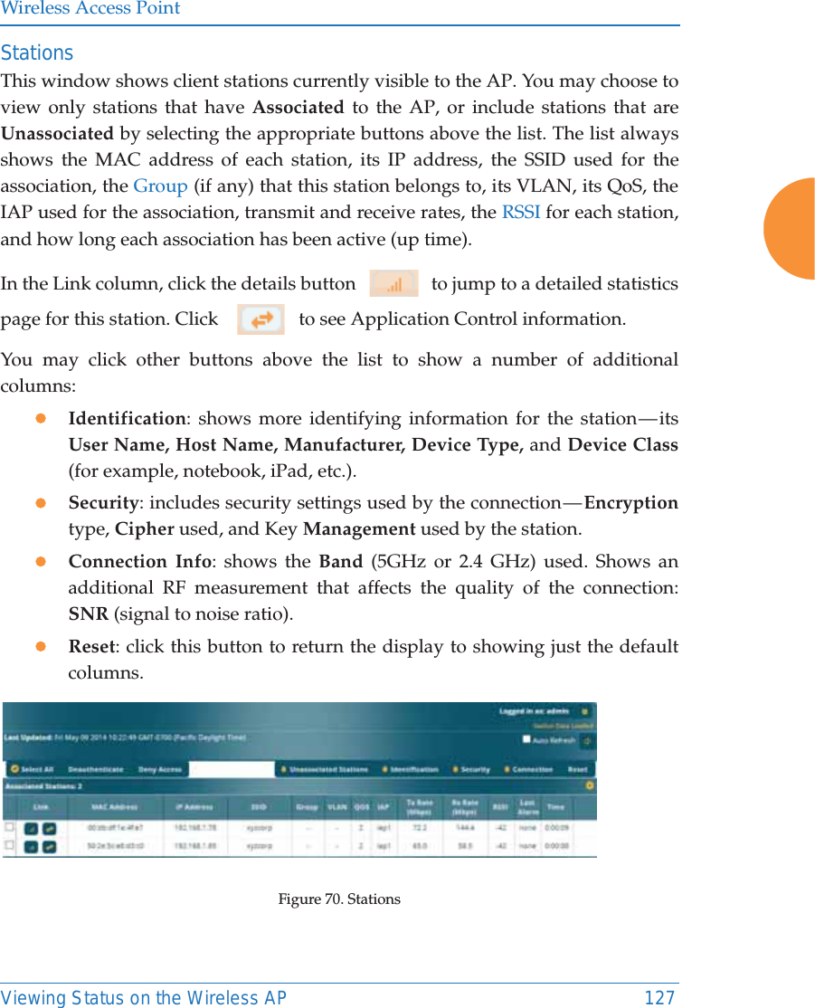 Wireless Access PointViewing Status on the Wireless AP 127StationsThis window shows client stations currently visible to the AP. You may choose to view only stations that have Associated to the AP, or include stations that are Unassociated by selecting the appropriate buttons above the list. The list always shows the MAC address of each station, its IP address, the SSID used for the association, the Group (if any) that this station belongs to, its VLAN, its QoS, the IAP used for the association, transmit and receive rates, the RSSI for each station, and how long each association has been active (up time).In the Link column, click the details button     to jump to a detailed statistics page for this station. Click      to see Application Control information.You may click other buttons above the list to show a number of additional columns: zIdentification: shows more identifying information for the station — its User Name, Host Name, Manufacturer, Device Type, and Device Class(for example, notebook, iPad, etc.). zSecurity: includes security settings used by the connection — Encryptiontype, Cipher used, and Key Management used by the station.zConnection Info: shows the Band (5GHz or 2.4 GHz) used. Shows an additional RF measurement that affects the quality of the connection: SNR (signal to noise ratio). zReset: click this button to return the display to showing just the default columns. Figure 70. Stations 