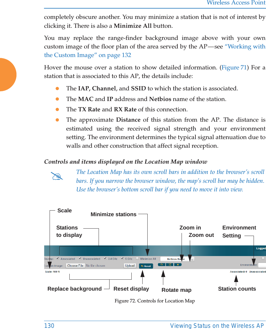 Wireless Access Point130 Viewing Status on the Wireless APcompletely obscure another. You may minimize a station that is not of interest by clicking it. There is also a Minimize All button. You may replace the range-finder background image above with your own custom image of the floor plan of the area served by the AP — see “Working with the Custom Image” on page 132Hover the mouse over a station to show detailed information. (Figure 71) For a station that is associated to this AP, the details include:zThe IAP, Channel, and SSID to which the station is associated.zThe MAC and IP address and Netbios name of the station.zThe TX Rate and RX Rate of this connection. zThe approximate Distance of this station from the AP. The distance is estimated using the received signal strength and your environment setting. The environment determines the typical signal attenuation due to walls and other construction that affect signal reception. Controls and items displayed on the Location Map window Figure 72. Controls for Location Map#The Location Map has its own scroll bars in addition to the browser’s scroll bars. If you narrow the browser window, the map’s scroll bar may be hidden. Use the browser’s bottom scroll bar if you need to move it into view. Stations to display EnvironmentSettingReplace backgroundMinimize stationsReset display Rotate mapZoom in      Zoom outScaleStation counts