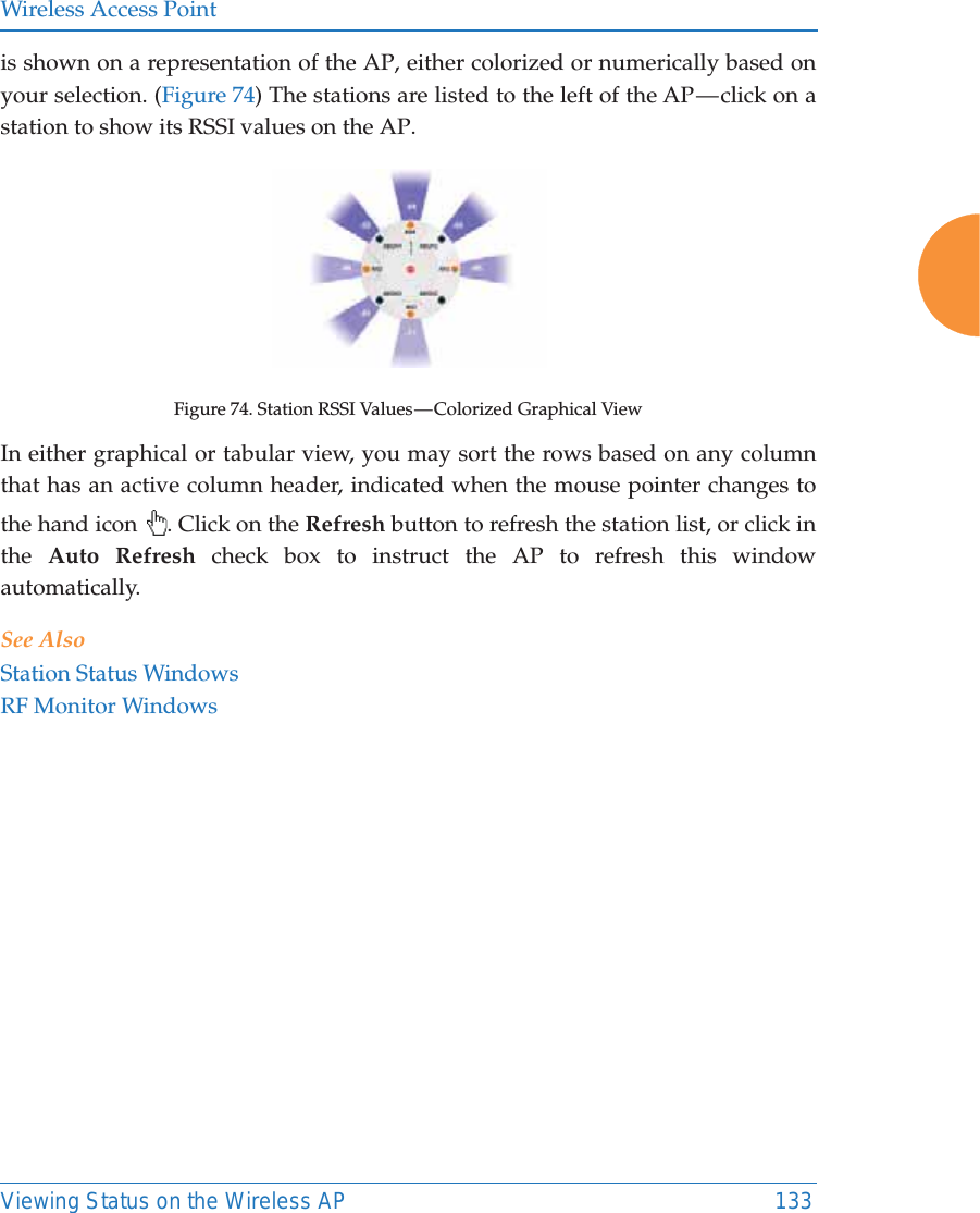 Wireless Access PointViewing Status on the Wireless AP 133is shown on a representation of the AP, either colorized or numerically based on your selection. (Figure 74) The stations are listed to the left of the AP — click on a station to show its RSSI values on the AP. Figure 74. Station RSSI Values — Colorized Graphical View In either graphical or tabular view, you may sort the rows based on any column that has an active column header, indicated when the mouse pointer changes to the hand icon  . Click on the Refresh button to refresh the station list, or click in the  Auto Refresh check box to instruct the AP to refresh this window automatically. See AlsoStation Status WindowsRF Monitor Windows