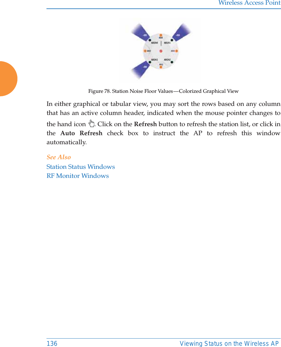 Wireless Access Point136 Viewing Status on the Wireless APFigure 78. Station Noise Floor Values — Colorized Graphical ViewIn either graphical or tabular view, you may sort the rows based on any column that has an active column header, indicated when the mouse pointer changes to the hand icon  . Click on the Refresh button to refresh the station list, or click in the  Auto Refresh check box to instruct the AP to refresh this window automatically. See AlsoStation Status WindowsRF Monitor Windows