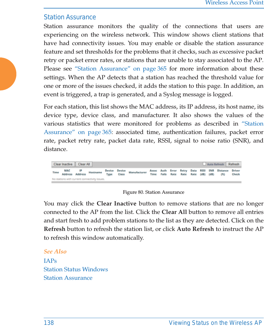 Wireless Access Point138 Viewing Status on the Wireless APStation AssuranceStation assurance monitors the quality of the connections that users are experiencing on the wireless network. This window shows client stations that have had connectivity issues. You may enable or disable the station assurance feature and set thresholds for the problems that it checks, such as excessive packet retry or packet error rates, or stations that are unable to stay associated to the AP. Please see “Station Assurance” on page 365 for more information about these settings. When the AP detects that a station has reached the threshold value for one or more of the issues checked, it adds the station to this page. In addition, an event is triggered, a trap is generated, and a Syslog message is logged. For each station, this list shows the MAC address, its IP address, its host name, its device type, device class, and manufacturer. It also shows the values of the various statistics that were monitored for problems as described in “Station Assurance” on page 365: associated time, authentication failures, packet error rate, packet retry rate, packet data rate, RSSI, signal to noise ratio (SNR), and distance.Figure 80. Station AssuranceYou may click the Clear Inactive button to remove stations that are no longer connected to the AP from the list. Click the Clear All button to remove all entries and start fresh to add problem stations to the list as they are detected. Click on the Refresh button to refresh the station list, or click Auto Refresh to instruct the AP to refresh this window automatically. See AlsoIAPsStation Status WindowsStation Assurance