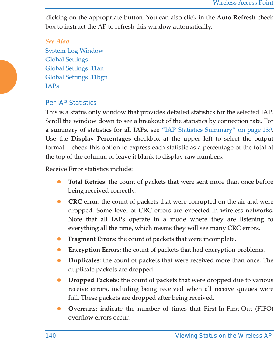 Wireless Access Point140 Viewing Status on the Wireless APclicking on the appropriate button. You can also click in the Auto Refresh check box to instruct the AP to refresh this window automatically. See AlsoSystem Log WindowGlobal SettingsGlobal Settings .11anGlobal Settings .11bgnIAPsPer-IAP Statistics This is a status only window that provides detailed statistics for the selected IAP. Scroll the window down to see a breakout of the statistics by connection rate. For a summary of statistics for all IAPs, see “IAP Statistics Summary” on page 139. Use the Display Percentages checkbox at the upper left to select the output format — check this option to express each statistic as a percentage of the total at the top of the column, or leave it blank to display raw numbers. Receive Error statistics include:zTotal Retries: the count of packets that were sent more than once before being received correctly.zCRC error: the count of packets that were corrupted on the air and were dropped. Some level of CRC errors are expected in wireless networks. Note that all IAPs operate in a mode where they are listening to everything all the time, which means they will see many CRC errors. zFragment Errors: the count of packets that were incomplete.zEncryption Errors: the count of packets that had encryption problems.zDuplicates: the count of packets that were received more than once. The duplicate packets are dropped. zDropped Packets: the count of packets that were dropped due to various receive errors, including being received when all receive queues were full. These packets are dropped after being received.zOverruns: indicate the number of times that First-In-First-Out (FIFO) overflow errors occur. 