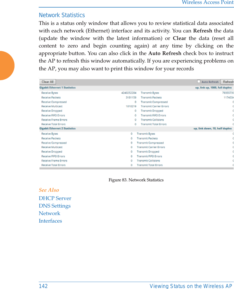 Wireless Access Point142 Viewing Status on the Wireless APNetwork Statistics This is a status only window that allows you to review statistical data associated with each network (Ethernet) interface and its activity. You can Refresh the data (update the window with the latest information) or Clear the data (reset all content to zero and begin counting again) at any time by clicking on the appropriate button. You can also click in the Auto Refresh check box to instruct the AP to refresh this window automatically. If you are experiencing problems on the AP, you may also want to print this window for your records.Figure 83. Network StatisticsSee AlsoDHCP ServerDNS SettingsNetworkInterfaces