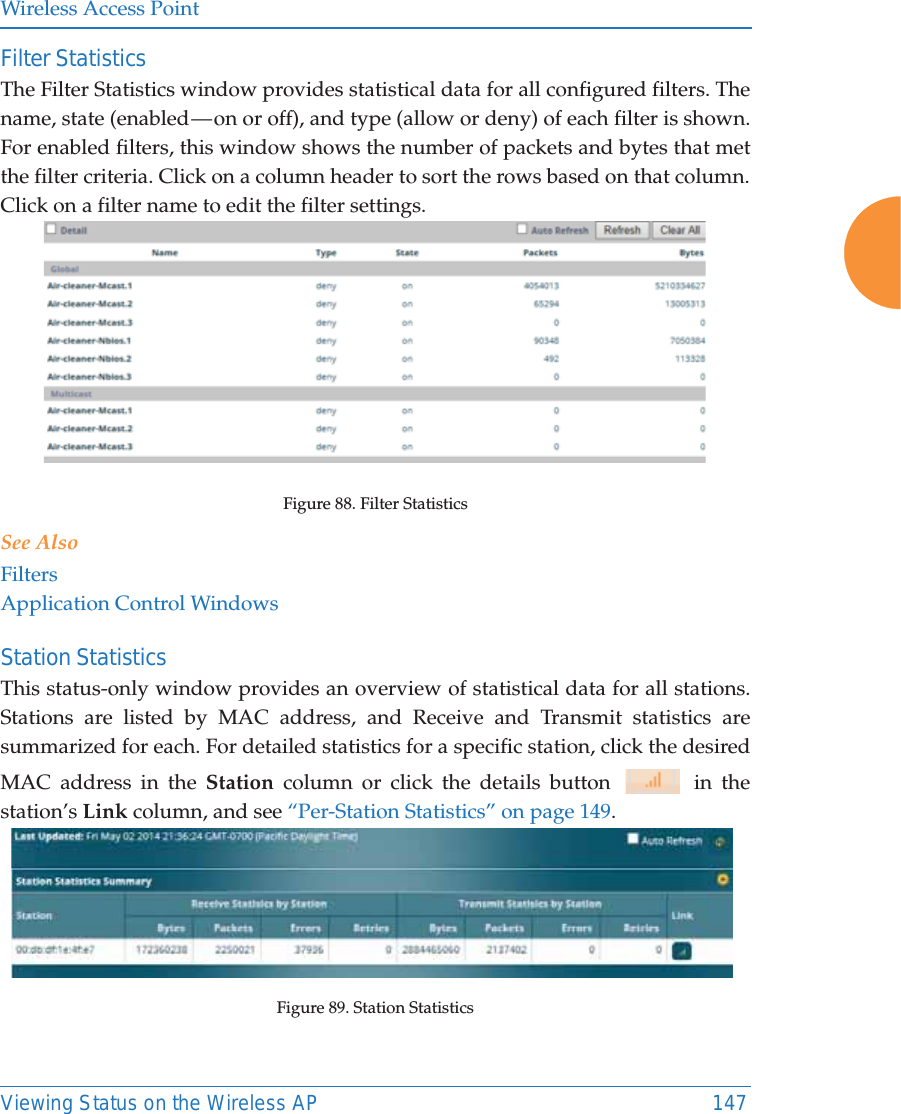 Wireless Access PointViewing Status on the Wireless AP 147Filter Statistics The Filter Statistics window provides statistical data for all configured filters. The name, state (enabled — on or off), and type (allow or deny) of each filter is shown. For enabled filters, this window shows the number of packets and bytes that met the filter criteria. Click on a column header to sort the rows based on that column. Click on a filter name to edit the filter settings. Figure 88. Filter StatisticsSee AlsoFiltersApplication Control WindowsStation Statistics This status-only window provides an overview of statistical data for all stations. Stations are listed by MAC address, and Receive and Transmit statistics are summarized for each. For detailed statistics for a specific station, click the desired MAC address in the Station column or click the details button   in the station’s Link column, and see “Per-Station Statistics” on page 149. Figure 89. Station Statistics