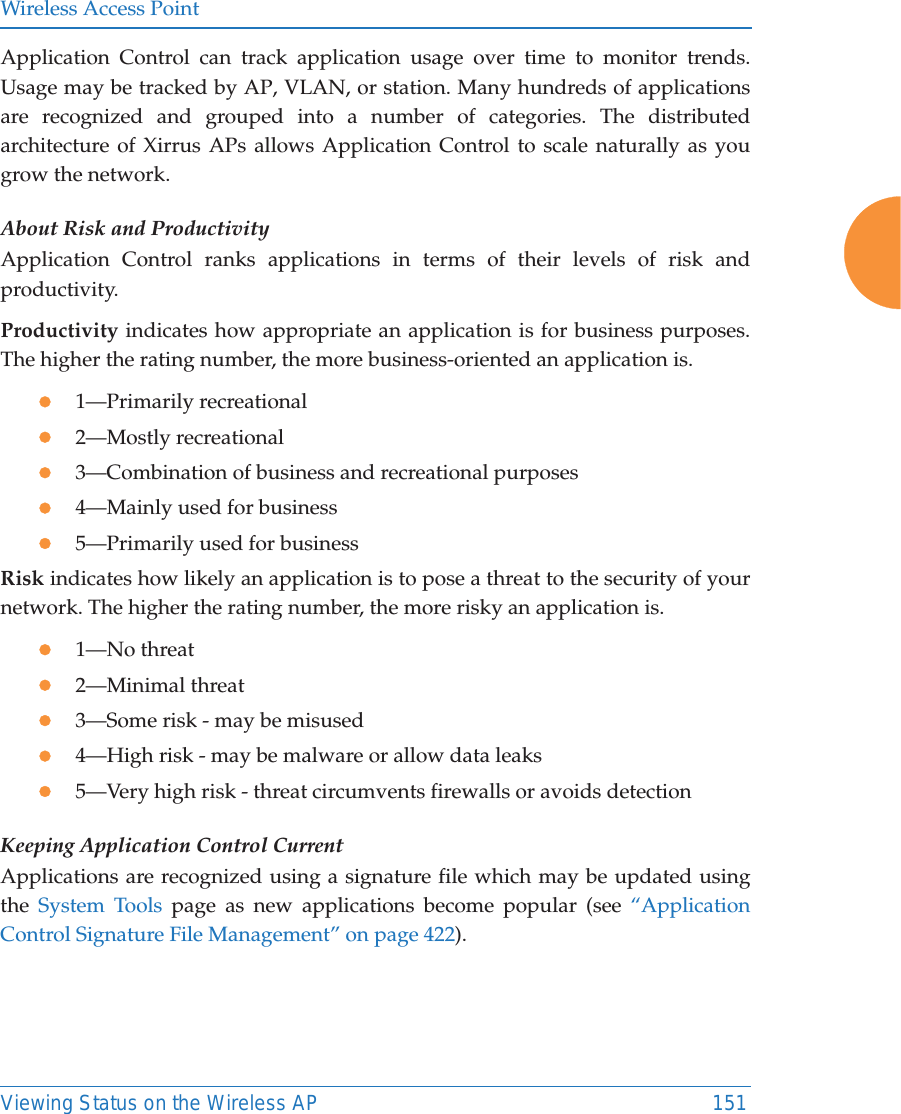 Wireless Access PointViewing Status on the Wireless AP 151Application Control can track application usage over time to monitor trends. Usage may be tracked by AP, VLAN, or station. Many hundreds of applications are recognized and grouped into a number of categories. The distributed architecture of Xirrus APs allows Application Control to scale naturally as you grow the network. About Risk and ProductivityApplication Control ranks applications in terms of their levels of risk andproductivity.Productivity indicates how appropriate an application is for business purposes. The higher the rating number, the more business-oriented an application is.z1—Primarily recreationalz2—Mostly recreationalz3—Combination of business and recreational purposesz4—Mainly used for businessz5—Primarily used for businessRisk indicates how likely an application is to pose a threat to the security of your network. The higher the rating number, the more risky an application is.z1—No threatz2—Minimal threatz3—Some risk - may be misusedz4—High risk - may be malware or allow data leaksz5—Very high risk - threat circumvents firewalls or avoids detectionKeeping Application Control CurrentApplications are recognized using a signature file which may be updated using the  System Tools page as new applications become popular (see “Application Control Signature File Management” on page 422). 