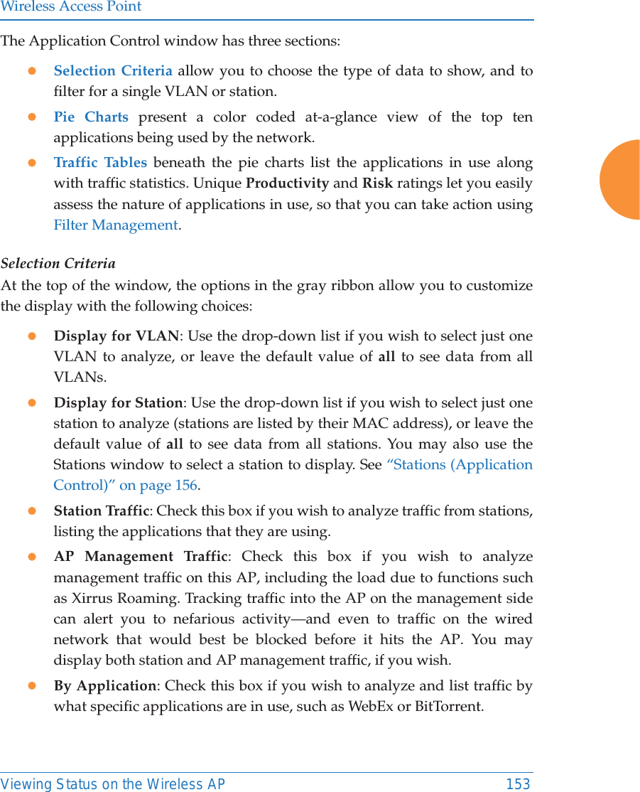 Wireless Access PointViewing Status on the Wireless AP 153The Application Control window has three sections:zSelection Criteria allow you to choose the type of data to show, and to filter for a single VLAN or station.zPie Charts present a color coded at-a-glance view of the top ten applications being used by the network.zTraffic Tables beneath the pie charts list the applications in use along with traffic statistics. Unique Productivity and Risk ratings let you easily assess the nature of applications in use, so that you can take action using Filter Management.Selection CriteriaAt the top of the window, the options in the gray ribbon allow you to customize the display with the following choices:zDisplay for VLAN: Use the drop-down list if you wish to select just one VLAN to analyze, or leave the default value of all to see data from all VLANs. zDisplay for Station: Use the drop-down list if you wish to select just one station to analyze (stations are listed by their MAC address), or leave the default value of all to see data from all stations. You may also use the Stations window to select a station to display. See “Stations (Application Control)” on page 156. zStation Traffic: Check this box if you wish to analyze traffic from stations, listing the applications that they are using. zAP Management Traffic: Check this box if you wish to analyze management traffic on this AP, including the load due to functions such as Xirrus Roaming. Tracking traffic into the AP on the management side can alert you to nefarious activity—and even to traffic on the wired network that would best be blocked before it hits the AP. You may display both station and AP management traffic, if you wish.zBy Application: Check this box if you wish to analyze and list traffic by what specific applications are in use, such as WebEx or BitTorrent. 