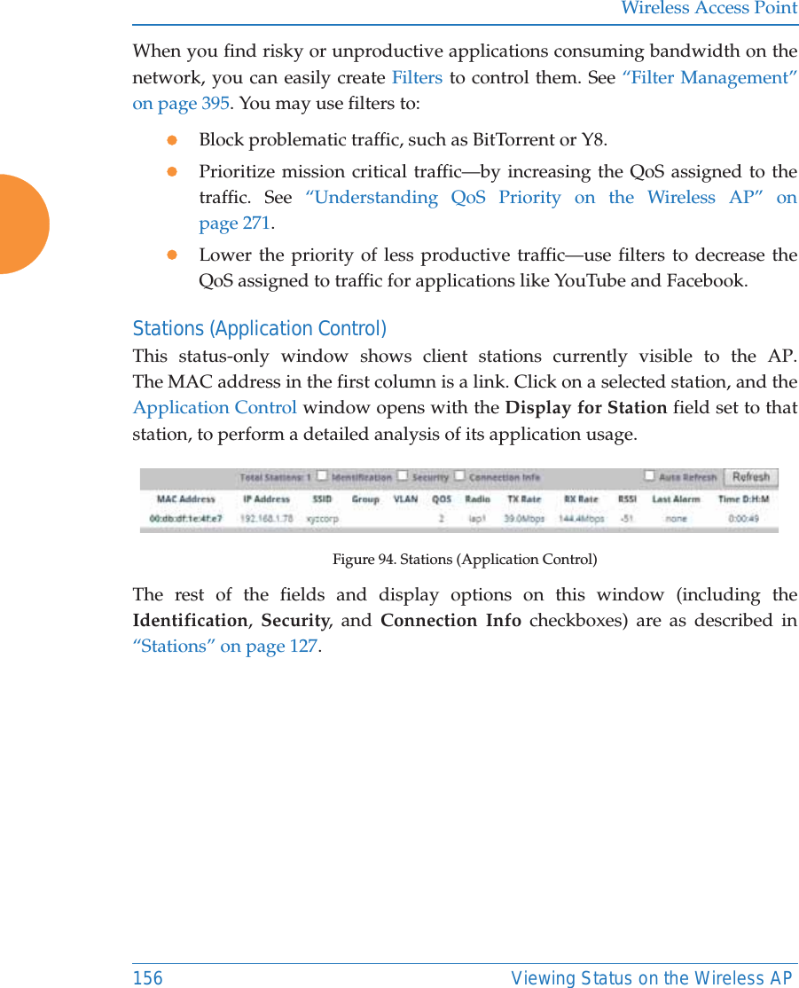 Wireless Access Point156 Viewing Status on the Wireless APWhen you find risky or unproductive applications consuming bandwidth on the network, you can easily create Filters to control them. See “Filter Management” on page 395. You may use filters to:zBlock problematic traffic, such as BitTorrent or Y8.zPrioritize mission critical traffic—by increasing the QoS assigned to the traffic. See “Understanding QoS Priority on the Wireless AP” on page 271. zLower the priority of less productive traffic—use filters to decrease the QoS assigned to traffic for applications like YouTube and Facebook. Stations (Application Control)This status-only window shows client stations currently visible to the AP. The MAC address in the first column is a link. Click on a selected station, and the Application Control window opens with the Display for Station field set to that station, to perform a detailed analysis of its application usage.Figure 94. Stations (Application Control)The rest of the fields and display options on this window (including the Identification,  Security, and Connection Info checkboxes) are as described in “Stations” on page 127. 