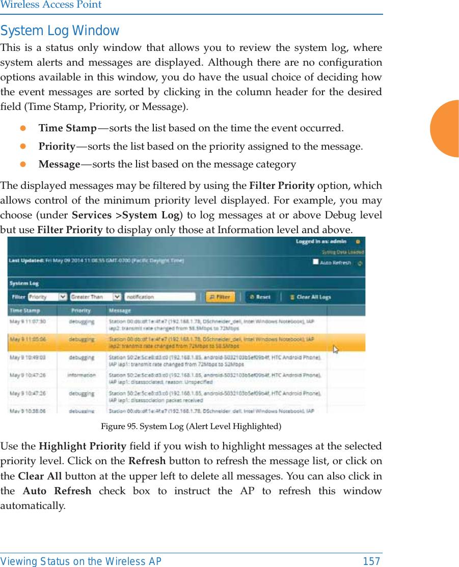 Wireless Access PointViewing Status on the Wireless AP 157System Log WindowThis is a status only window that allows you to review the system log, where system alerts and messages are displayed. Although there are no configuration options available in this window, you do have the usual choice of deciding how the event messages are sorted by clicking in the column header for the desired field (Time Stamp, Priority, or Message).zTime Stamp — sorts the list based on the time the event occurred.zPriority — sorts  the  list  based on the priority assigned to the message.zMessage — sorts  the  list  based on the message categoryThe displayed messages may be filtered by using the Filter Priority option, which allows control of the minimum priority level displayed. For example, you may choose (under Services &gt;System Log) to log messages at or above Debug level but use Filter Priority to display only those at Information level and above.Figure 95. System Log (Alert Level Highlighted)Use the Highlight Priority field if you wish to highlight messages at the selected priority level. Click on the Refresh button to refresh the message list, or click on the Clear All button at the upper left to delete all messages. You can also click in the  Auto Refresh check box to instruct the AP to refresh this window automatically.