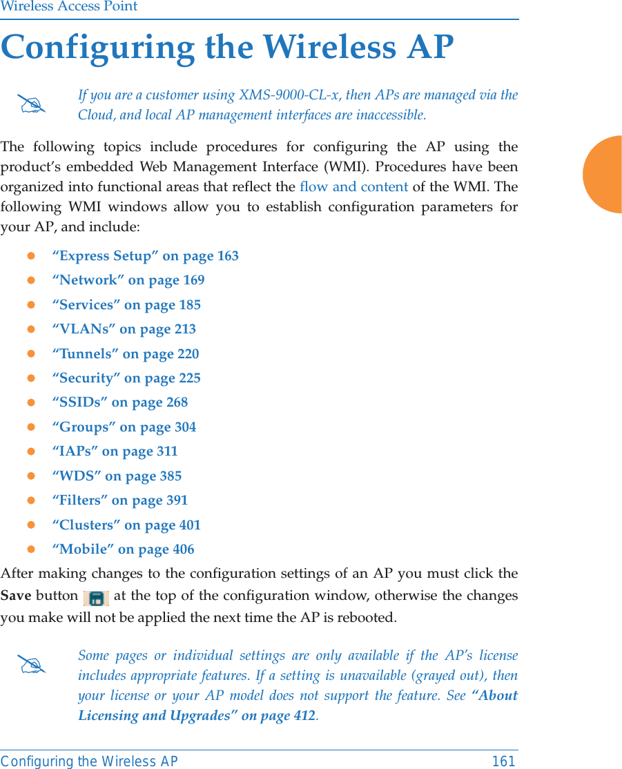 Wireless Access PointConfiguring the Wireless AP 161Configuring the Wireless APThe following topics include procedures for configuring the AP using the product’s embedded Web Management Interface (WMI). Procedures have been organized into functional areas that reflect the flow and content of the WMI. The following WMI windows allow you to establish configuration parameters for your AP, and include: z“Express Setup” on page 163z“Network” on page 169z“Services” on page 185z“VLANs” on page 213z“Tunnels” on page 220z“Security” on page 225z“SSIDs” on page 268z“Groups” on page 304z“IAPs” on page 311z“WDS” on page 385z“Filters” on page 391z“Clusters” on page 401z“Mobile” on page 406After making changes to the configuration settings of an AP you must click the Save button   at the top of the configuration window, otherwise the changes you make will not be applied the next time the AP is rebooted. #If you are a customer using XMS-9000-CL-x, then APs are managed via the Cloud, and local AP management interfaces are inaccessible. #Some pages or individual settings are only available if the AP’s license includes appropriate features. If a setting is unavailable (grayed out), then your license or your AP model does not support the feature. See “About Licensing and Upgrades” on page 412. 