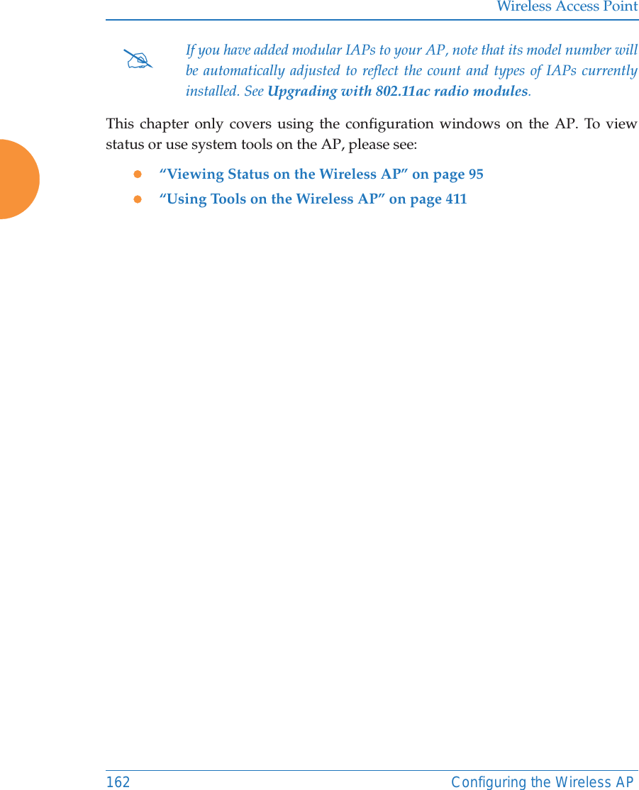 Wireless Access Point162 Configuring the Wireless APThis chapter only covers using the configuration windows on the AP. To view status or use system tools on the AP, please see:z“Viewing Status on the Wireless AP” on page 95z“Using Tools on the Wireless AP” on page 411#If you have added modular IAPs to your AP, note that its model number will be automatically adjusted to reflect the count and types of IAPs currently installed. See Upgrading with 802.11ac radio modules. 