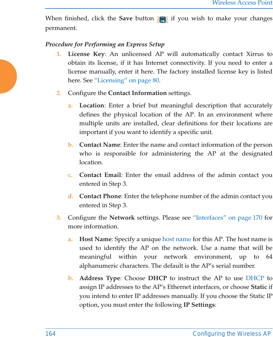 Wireless Access Point164 Configuring the Wireless APWhen finished, click the Save  button   if you wish to make your changes permanent.Procedure for Performing an Express Setup1. License Key: An unlicensed AP will automatically contact Xirrus to obtain its license, if it has Internet connectivity. If you need to enter a license manually, enter it here. The factory installed license key is listed here. See “Licensing” on page 80.2. Configure the Contact Information settings. a. Location: Enter a brief but meaningful description that accurately defines the physical location of the AP. In an environment where multiple units are installed, clear definitions for their locations are important if you want to identify a specific unit.b. Contact Name: Enter the name and contact information of the person who is responsible for administering the AP at the designated location.c. Contact Email: Enter the email address of the admin contact you entered in Step 3.d. Contact Phone: Enter the telephone number of the admin contact you entered in Step 3.3. Configure the Network settings. Please see “Interfaces” on page 170 for more information. a. Host Name: Specify a unique host name for this AP. The host name is used to identify the AP on the network. Use a name that will be meaningful within your network environment, up to 64 alphanumeric characters. The default is the AP’s serial number.b. Address Type: Choose DHCP to instruct the AP to use DHCP to assign IP addresses to the AP’s Ethernet interfaces, or choose Static if you intend to enter IP addresses manually. If you choose the Static IP option, you must enter the following IP Settings: