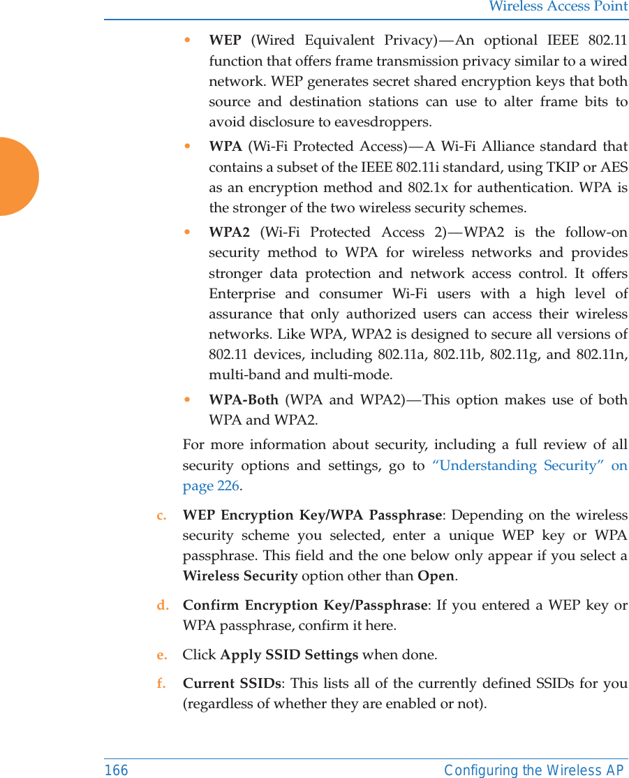 Wireless Access Point166 Configuring the Wireless AP•WEP (Wired Equivalent Privacy) — An optional IEEE 802.11 function that offers frame transmission privacy similar to a wired network. WEP generates secret shared encryption keys that both source and destination stations can use to alter frame bits to avoid disclosure to eavesdroppers.•WPA (Wi-Fi Protected Access) — A Wi-Fi Alliance standard that contains a subset of the IEEE 802.11i standard, using TKIP or AES as an encryption method and 802.1x for authentication. WPA is the stronger of the two wireless security schemes.•WPA2  (Wi-Fi Protected Access 2) — WPA2 is the follow-on security method to WPA for wireless networks and provides stronger data protection and network access control. It offers Enterprise and consumer Wi-Fi users with a high level of assurance that only authorized users can access their wireless networks. Like WPA, WPA2 is designed to secure all versions of 802.11 devices, including 802.11a, 802.11b, 802.11g, and 802.11n, multi-band and multi-mode.•WPA-Both (WPA and WPA2) — This option makes use of both WPA and WPA2.For more information about security, including a full review of all security options and settings, go to “Understanding Security” on page 226. c. WEP Encryption Key/WPA Passphrase: Depending on the wireless security scheme you selected, enter a unique WEP key or WPA passphrase. This field and the one below only appear if you select a Wireless Security option other than Open.d. Confirm Encryption Key/Passphrase: If you entered a WEP key or WPA passphrase, confirm it here.e. Click Apply SSID Settings when done.f. Current SSIDs: This lists all of the currently defined SSIDs for you (regardless of whether they are enabled or not).