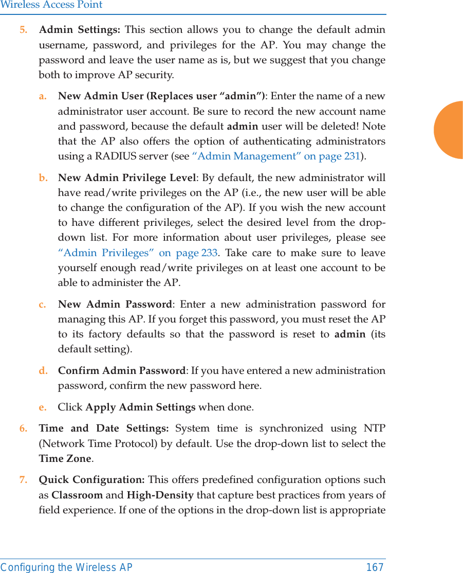Wireless Access PointConfiguring the Wireless AP 1675. Admin Settings: This section allows you to change the default admin username, password, and privileges for the AP. You may change the password and leave the user name as is, but we suggest that you change both to improve AP security. a. New Admin User (Replaces user “admin”): Enter the name of a new administrator user account. Be sure to record the new account name and password, because the default admin user will be deleted! Note that the AP also offers the option of authenticating administrators using a RADIUS server (see “Admin Management” on page 231).b. New Admin Privilege Level: By default, the new administrator will have read/write privileges on the AP (i.e., the new user will be able to change the configuration of the AP). If you wish the new account to have different privileges, select the desired level from the drop-down list. For more information about user privileges, please see “Admin Privileges” on page 233. Take care to make sure to leave yourself enough read/write privileges on at least one account to be able to administer the AP. c. New Admin Password: Enter a new administration password for managing this AP. If you forget this password, you must reset the AP to its factory defaults so that the password is reset to admin (its default setting). d. Confirm Admin Password: If you have entered a new administration password, confirm the new password here.e. Click Apply Admin Settings when done.6. Time and Date Settings: System time is synchronized using NTP (Network Time Protocol) by default. Use the drop-down list to select the Time Zone.7. Quick Configuration: This offers predefined configuration options such as Classroom and High-Density that capture best practices from years of field experience. If one of the options in the drop-down list is appropriate 