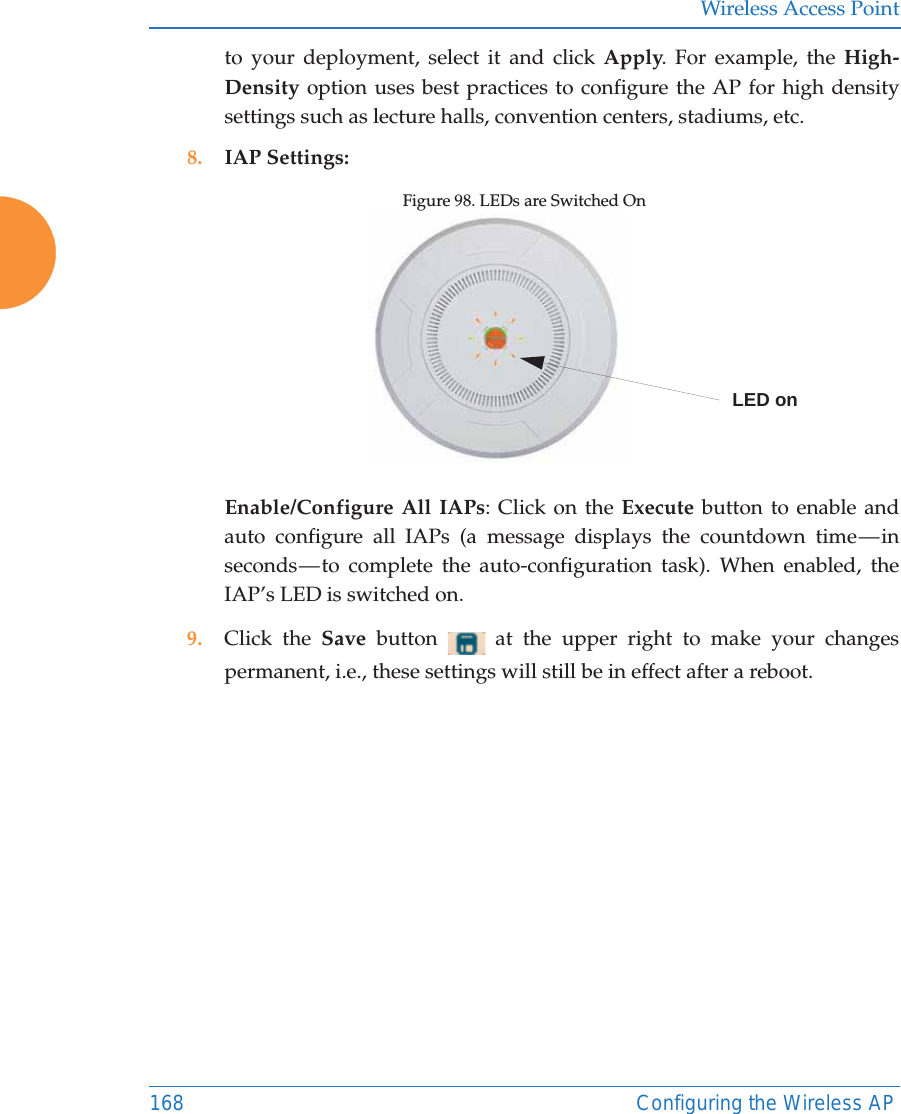 Wireless Access Point168 Configuring the Wireless APto your deployment, select it and click Apply. For example, the High-Density option uses best practices to configure the AP for high density settings such as lecture halls, convention centers, stadiums, etc.8. IAP Settings:Figure 98. LEDs are Switched On Enable/Configure All IAPs: Click on the Execute button to enable and auto configure all IAPs (a message displays the countdown time — in seconds — to complete the auto-configuration task). When enabled, the IAP’s LED is switched on.9. Click the Save  button   at the upper right to make your changes permanent, i.e., these settings will still be in effect after a reboot.LED on