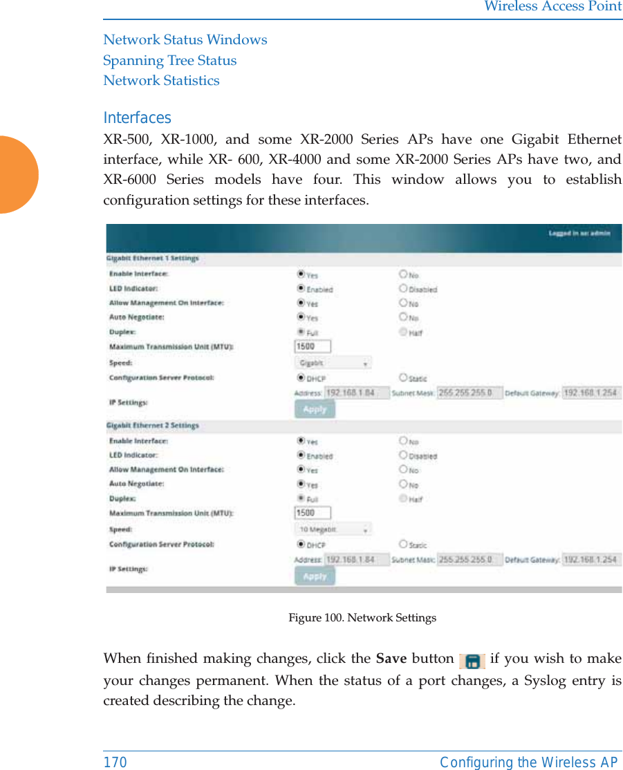 Wireless Access Point170 Configuring the Wireless APNetwork Status WindowsSpanning Tree StatusNetwork StatisticsInterfaces XR-500, XR-1000, and some XR-2000 Series APs have one Gigabit Ethernet interface, while XR- 600, XR-4000 and some XR-2000 Series APs have two, and XR-6000 Series models have four. This window allows you to establish configuration settings for these interfaces.Figure 100. Network Settings When finished making changes, click the Save button   if you wish to make your changes permanent. When the status of a port changes, a Syslog entry is created describing the change. 