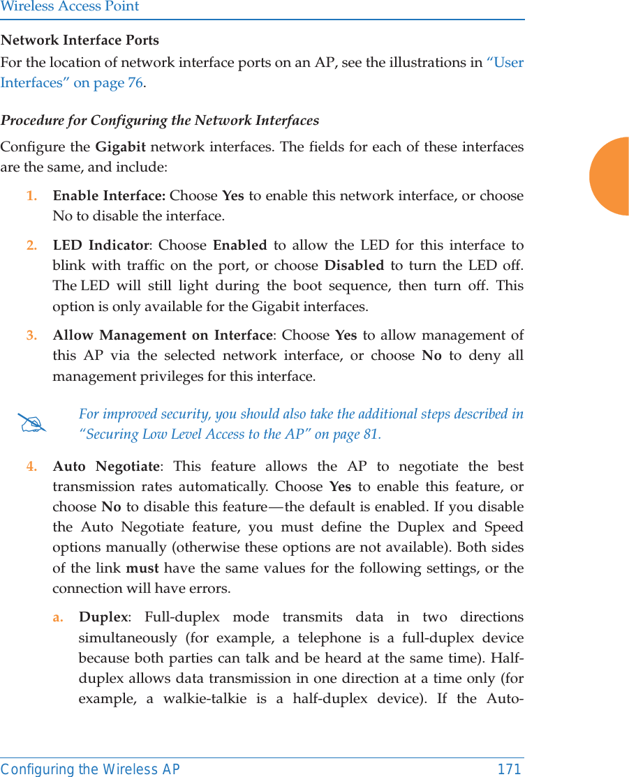 Wireless Access PointConfiguring the Wireless AP 171Network Interface PortsFor the location of network interface ports on an AP, see the illustrations in “User Interfaces” on page 76.Procedure for Configuring the Network InterfacesConfigure the Gigabit network interfaces. The fields for each of these interfaces are the same, and include: 1. Enable Interface: Choose Yes to enable this network interface, or choose No to disable the interface.2. LED Indicator: Choose Enabled to allow the LED for this interface to blink with traffic on the port, or choose Disabled to turn the LED off. The LED will still light during the boot sequence, then turn off. This option is only available for the Gigabit interfaces. 3. Allow Management on Interface: Choose Yes to allow management of this AP via the selected network interface, or choose No to deny all management privileges for this interface. 4. Auto Negotiate: This feature allows the AP to negotiate the best transmission rates automatically. Choose Yes to enable this feature, or choose No to disable this feature — the default is enabled. If you disable the Auto Negotiate feature, you must define the Duplex and Speed options manually (otherwise these options are not available). Both sides of the link must have the same values for the following settings, or the connection will have errors. a. Duplex: Full-duplex mode transmits data in two directions simultaneously (for example, a telephone is a full-duplex device because both parties can talk and be heard at the same time). Half-duplex allows data transmission in one direction at a time only (for example, a walkie-talkie is a half-duplex device). If the Auto-#For improved security, you should also take the additional steps described in “Securing Low Level Access to the AP” on page 81. 