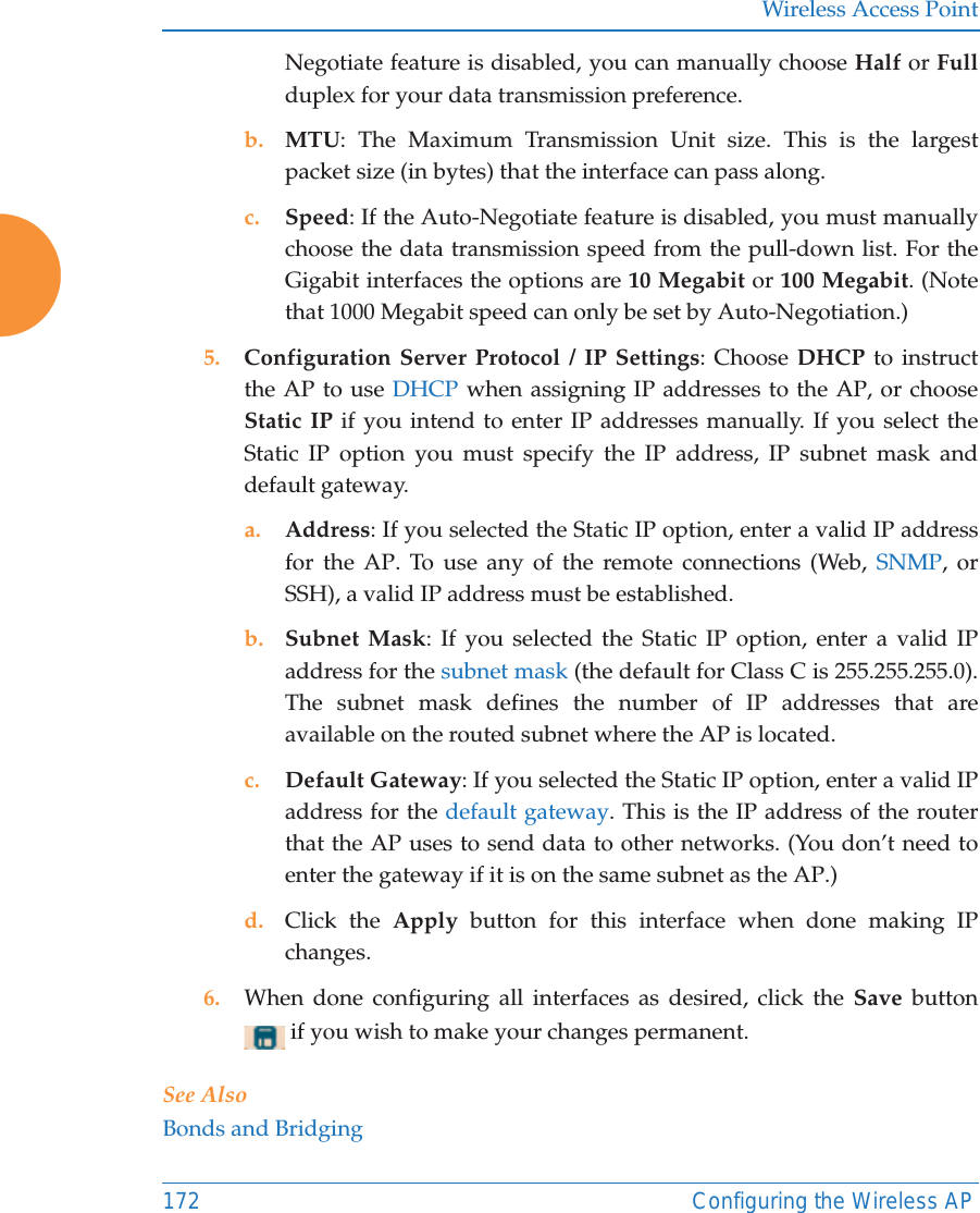 Wireless Access Point172 Configuring the Wireless APNegotiate feature is disabled, you can manually choose Half or Fullduplex for your data transmission preference.b. MTU: The Maximum Transmission Unit size. This is the largest packet size (in bytes) that the interface can pass along.c. Speed: If the Auto-Negotiate feature is disabled, you must manually choose the data transmission speed from the pull-down list. For the Gigabit interfaces the options are 10 Megabit or 100 Megabit. (Note that 1000 Megabit speed can only be set by Auto-Negotiation.) 5. Configuration Server Protocol / IP Settings: Choose DHCP to instruct the AP to use DHCP when assigning IP addresses to the AP, or choose Static IP if you intend to enter IP addresses manually. If you select the Static IP option you must specify the IP address, IP subnet mask and default gateway.a. Address: If you selected the Static IP option, enter a valid IP address for the AP. To use any of the remote connections (Web, SNMP, or SSH), a valid IP address must be established.b. Subnet Mask: If you selected the Static IP option, enter a valid IP address for the subnet mask (the default for Class C is 255.255.255.0). The subnet mask defines the number of IP addresses that are available on the routed subnet where the AP is located.c. Default Gateway: If you selected the Static IP option, enter a valid IP address for the default gateway. This is the IP address of the router that the AP uses to send data to other networks. (You don’t need to enter the gateway if it is on the same subnet as the AP.) d. Click the Apply button for this interface when done making IP changes.6. When done configuring all interfaces as desired, click the Save  button  if you wish to make your changes permanent. See AlsoBonds and Bridging