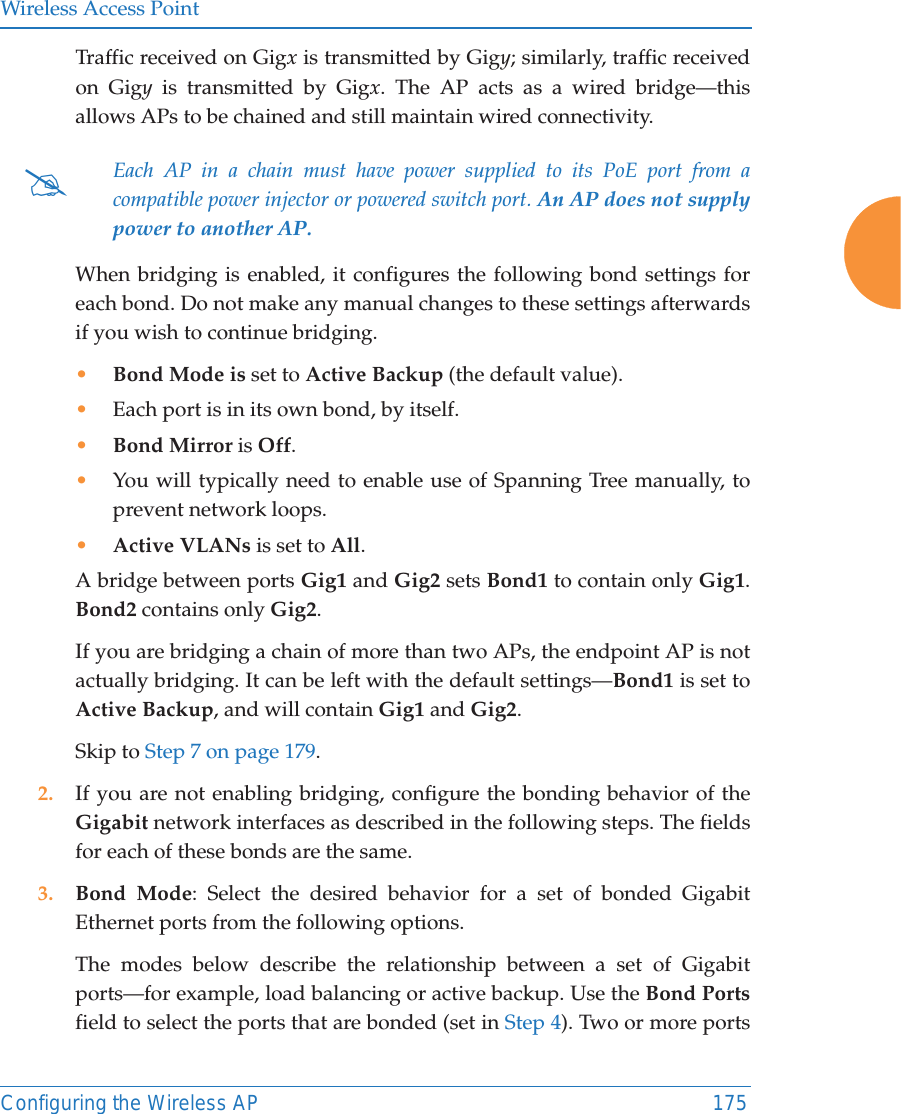 Wireless Access PointConfiguring the Wireless AP 175Traffic received on Gigx is transmitted by Gigy; similarly, traffic received on Gigy is transmitted by Gigx. The AP acts as a wired bridge—this allows APs to be chained and still maintain wired connectivity. When bridging is enabled, it configures the following bond settings for each bond. Do not make any manual changes to these settings afterwards if you wish to continue bridging. •Bond Mode is set to Active Backup (the default value). •Each port is in its own bond, by itself.•Bond Mirror is Off. •You will typically need to enable use of Spanning Tree manually, to prevent network loops. •Active VLANs is set to All. A bridge between ports Gig1 and Gig2 sets Bond1 to contain only Gig1. Bond2 contains only Gig2. If you are bridging a chain of more than two APs, the endpoint AP is not actually bridging. It can be left with the default settings—Bond1 is set to Active Backup, and will contain Gig1 and Gig2. Skip to Step 7 on page 179. 2. If you are not enabling bridging, configure the bonding behavior of the Gigabit network interfaces as described in the following steps. The fields for each of these bonds are the same.3. Bond Mode: Select the desired behavior for a set of bonded Gigabit Ethernet ports from the following options. The modes below describe the relationship between a set of Gigabit ports—for example, load balancing or active backup. Use the Bond Portsfield to select the ports that are bonded (set in Step 4). Two or more ports #Each AP in a chain must have power supplied to its PoE port from a compatible power injector or powered switch port. An AP does not supply power to another AP. 