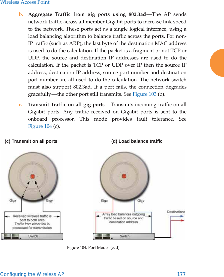 Wireless Access PointConfiguring the Wireless AP 177b. Aggregate Traffic from gig ports using 802.3ad — The AP sends network traffic across all member Gigabit ports to increase link speed to the network. These ports act as a single logical interface, using a load balancing algorithm to balance traffic across the ports. For non-IP traffic (such as ARP), the last byte of the destination MAC address is used to do the calculation. If the packet is a fragment or not TCP or UDP, the source and destination IP addresses are used to do the calculation. If the packet is TCP or UDP over IP then the source IP address, destination IP address, source port number and destination port number are all used to do the calculation. The network switch must also support 802.3ad. If a port fails, the connection degrades gracefully — the other port still transmits. See Figure 103 (b).c. Transmit Traffic on all gig ports — Transmits incoming traffic on all Gigabit ports. Any traffic received on Gigabit ports is sent to the onboard processor. This mode provides fault tolerance. See Figure 104 (c).Figure 104. Port Modes (c, d)(c) Transmit on all ports(d) Load balance traffic