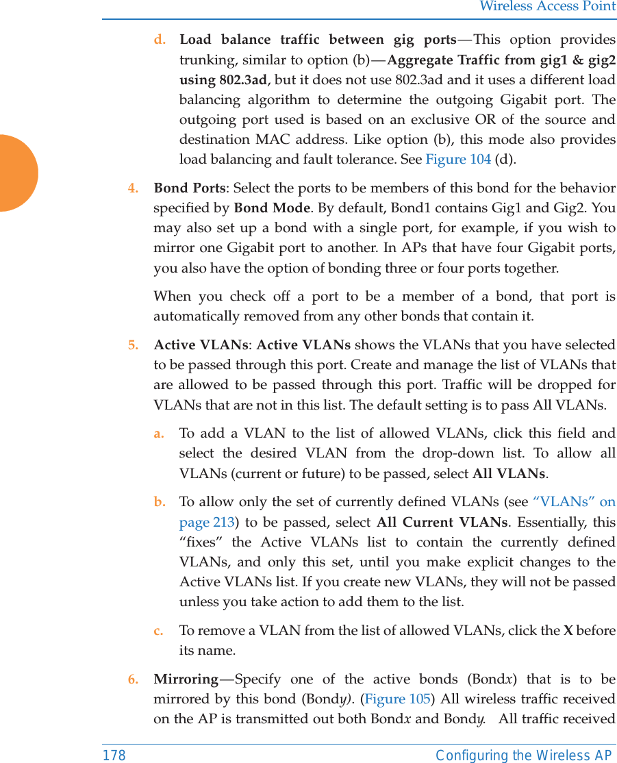 Wireless Access Point178 Configuring the Wireless APd. Load balance traffic between gig ports — This option provides trunking, similar to option (b) — Aggregate Traffic from gig1 &amp; gig2 using 802.3ad, but it does not use 802.3ad and it uses a different load balancing algorithm to determine the outgoing Gigabit port. The outgoing port used is based on an exclusive OR of the source and destination MAC address. Like option (b), this mode also provides load balancing and fault tolerance. See Figure 104 (d).4. Bond Ports: Select the ports to be members of this bond for the behavior specified by Bond Mode. By default, Bond1 contains Gig1 and Gig2. You may also set up a bond with a single port, for example, if you wish to mirror one Gigabit port to another. In APs that have four Gigabit ports, you also have the option of bonding three or four ports together. When you check off a port to be a member of a bond, that port is automatically removed from any other bonds that contain it.5. Active VLANs: Active VLANs shows the VLANs that you have selected to be passed through this port. Create and manage the list of VLANs that are allowed to be passed through this port. Traffic will be dropped for VLANs that are not in this list. The default setting is to pass All VLANs. a. To add a VLAN to the list of allowed VLANs, click this field and select the desired VLAN from the drop-down list. To allow all VLANs (current or future) to be passed, select All VLANs. b. To allow only the set of currently defined VLANs (see “VLANs” on page 213) to be passed, select All Current VLANs. Essentially, this “fixes” the Active VLANs list to contain the currently defined VLANs, and only this set, until you make explicit changes to the Active VLANs list. If you create new VLANs, they will not be passed unless you take action to add them to the list. c. To remove a VLAN from the list of allowed VLANs, click the X before its name. 6. Mirroring — Specify one of the active bonds (Bondx) that is to be mirrored by this bond (Bondy). (Figure 105) All wireless traffic received on the AP is transmitted out both Bondx and Bondy.   All traffic received 